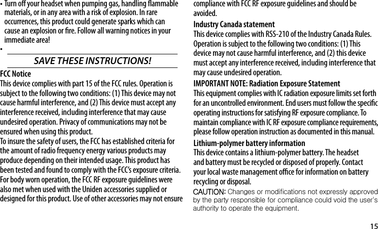 15Turn o your headset when pumping gas, handling ammable •materials, or in any area with a risk of explosion. In rare occurrences, this product could generate sparks which can cause an explosion or re. Follow all warning notices in your immediate area!•SAVE THESE INSTRUCTIONS! FCC NoticeThis device complies with part 15 of the FCC rules. Operation is subject to the following two conditions: (1) This device may not cause harmful interference, and (2) This device must accept any interference received, including interference that may cause undesired operation. Privacy of communications may not be ensured when using this product.To insure the safety of users, the FCC has established criteria for the amount of radio frequency energy various products may produce depending on their intended usage. This product has been tested and found to comply with the FCC’s exposure criteria. For body worn operation, the FCC RF exposure guidelines were also met when used with the Uniden accessories supplied or designed for this product. Use of other accessories may not ensure compliance with FCC RF exposure guidelines and should be avoided. Industry Canada statementThis device complies with RSS-210 of the Industry Canada Rules. Operation is subject to the following two conditions: (1) This device may not cause harmful interference, and (2) this device must accept any interference received, including interference that may cause undesired operation.IMPORTANT NOTE: Radiation Exposure StatementThis equipment complies with IC radiation exposure limits set forth for an uncontrolled environment. End users must follow the specic operating instructions for satisfying RF exposure compliance. To maintain compliance with IC RF exposure compliance requirements, please follow operation instruction as documented in this manual. Lithium-polymer battery information This device contains a lithium-polymer battery. The headset and battery must be recycled or disposed of properly. Contact your local waste management oce for information on battery recycling or disposal.CAUTION: Changes or modifications not expressly approved  by the party responsible for compliance could void the user&apos;s  authority to operate the equipment. 