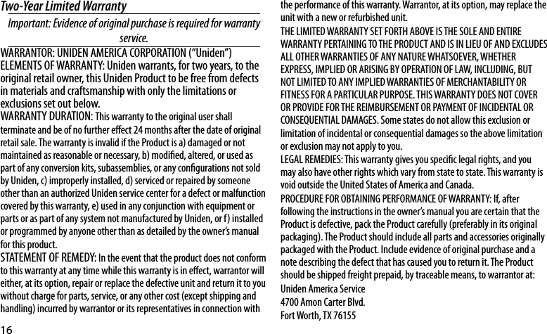 16Two-Year Limited WarrantyImportant:Evidenceoforiginalpurchaseisrequiredforwarrantyservice.WARRANTOR: UNIDEN AMERICA CORPORATION (“Uniden”)ELEMENTS OF WARRANTY: Uniden warrants, for two years, to the original retail owner, this Uniden Product to be free from defects in materials and craftsmanship with only the limitations or exclusions set out below. WARRANTY DURATION: This warranty to the original user shall terminate and be of no further eect 24 months after the date of original retail sale. The warranty is invalid if the Product is a) damaged or not maintained as reasonable or necessary, b) modied, altered, or used as part of any conversion kits, subassemblies, or any congurations not sold by Uniden, c) improperly installed, d) serviced or repaired by someone other than an authorized Uniden service center for a defect or malfunction covered by this warranty, e) used in any conjunction with equipment or parts or as part of any system not manufactured by Uniden, or f) installed or programmed by anyone other than as detailed by the owner’s manual for this product. STATEMENT OF REMEDY: In the event that the product does not conform to this warranty at any time while this warranty is in eect, warrantor will either, at its option, repair or replace the defective unit and return it to you without charge for parts, service, or any other cost (except shipping and handling) incurred by warrantor or its representatives in connection with the performance of this warranty. Warrantor, at its option, may replace the unit with a new or refurbished unit. THE LIMITED WARRANTY SET FORTH ABOVE IS THE SOLE AND ENTIRE WARRANTY PERTAINING TO THE PRODUCT AND IS IN LIEU OF AND EXCLUDES ALL OTHER WARRANTIES OF ANY NATURE WHATSOEVER, WHETHER EXPRESS, IMPLIED OR ARISING BY OPERATION OF LAW, INCLUDING, BUT NOT LIMITED TO ANY IMPLIED WARRANTIES OF MERCHANTABILITY OR FITNESS FOR A PARTICULAR PURPOSE. THIS WARRANTY DOES NOT COVER OR PROVIDE FOR THE REIMBURSEMENT OR PAYMENT OF INCIDENTAL OR CONSEQUENTIAL DAMAGES. Some states do not allow this exclusion or limitation of incidental or consequential damages so the above limitation or exclusion may not apply to you. LEGAL REMEDIES: This warranty gives you specic legal rights, and you may also have other rights which vary from state to state. This warranty is void outside the United States of America and Canada. PROCEDURE FOR OBTAINING PERFORMANCE OF WARRANTY: If, after following the instructions in the owner’s manual you are certain that the Product is defective, pack the Product carefully (preferably in its original packaging). The Product should include all parts and accessories originally packaged with the Product. Include evidence of original purchase and a note describing the defect that has caused you to return it. The Product should be shipped freight prepaid, by traceable means, to warrantor at: Uniden America Service4700 Amon Carter Blvd.Fort Worth, TX 76155 