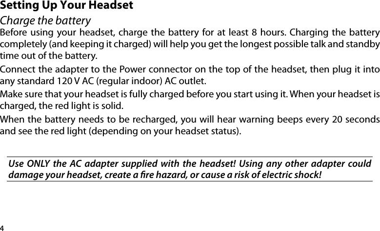 4Setting Up Your HeadsetCharge the batteryBefore using your headset, charge the battery for at least  8 hours.  Charging the battery completely (and keeping it charged) will help you get the longest possible talk and standby time out of the battery. Connect the adapter to the Power connector on the top of the headset, then plug it into any standard 120 V AC (regular indoor) AC outlet. Make sure that your headset is fully charged before you start using it. When your headset is charged, the red light is solid.When the battery needs to be recharged, you will hear warning beeps every 20 seconds and see the red light (depending on your headset status).Use  ONLY  the  AC adapter  supplied  with  the  headset!  Using  any  other  adapter  could damage your headset, create a re hazard, or cause a risk of electric shock!