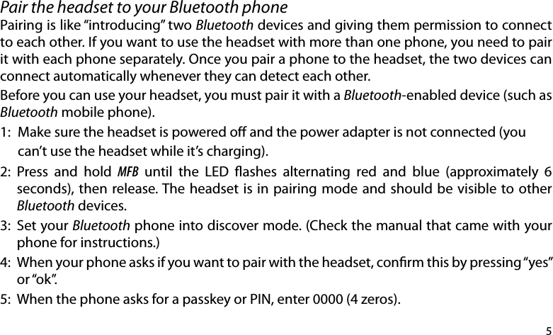 5Pair the headset to your Bluetooth phone Pairing is like “introducing” two Bluetooth devices and giving them permission to connect to each other. If you want to use the headset with more than one phone, you need to pair it with each phone separately. Once you pair a phone to the headset, the two devices can connect automatically whenever they can detect each other. Before you can use your headset, you must pair it with a Bluetooth-enabled device (such as Bluetooth mobile phone).1:  Make sure the headset is powered o and the power adapter is not connected (you   can’t use the headset while it’s charging).2:  Press  and  hold  MFB  until  the  LED  ashes  alternating  red  and  blue  (approximately  6 seconds), then release. The headset is in pairing mode and should be visible to other Bluetooth devices.3:  Set your Bluetooth phone into discover mode. (Check the manual that came with your phone for instructions.) 4:  When your phone asks if you want to pair with the headset, conrm this by pressing “yes” or “ok”.5:  When the phone asks for a passkey or PIN, enter 0000 (4 zeros).