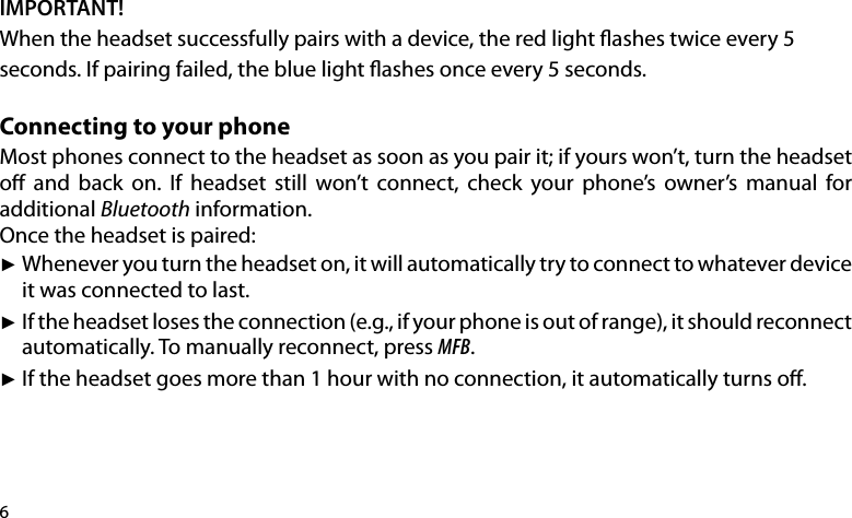 6IMPORTANT!When the headset successfully pairs with a device, the red light ashes twice every 5 seconds. If pairing failed, the blue light ashes once every 5 seconds.Connecting to your phoneMost phones connect to the headset as soon as you pair it; if yours won’t, turn the headset o  and  back  on.  If  headset  still  won’t  connect,  check  your  phone’s  owner’s  manual  for additional Bluetooth information.Once the headset is paired: Whenever you turn the headset on, it will automatically try to connect to whatever device  ►it was connected to last.If the headset loses the connection (e.g., if your phone is out of range), it should reconnect  ►automatically. To manually reconnect, press MFB.If the headset goes more than 1 hour with no connection, it automatically turns o. ►