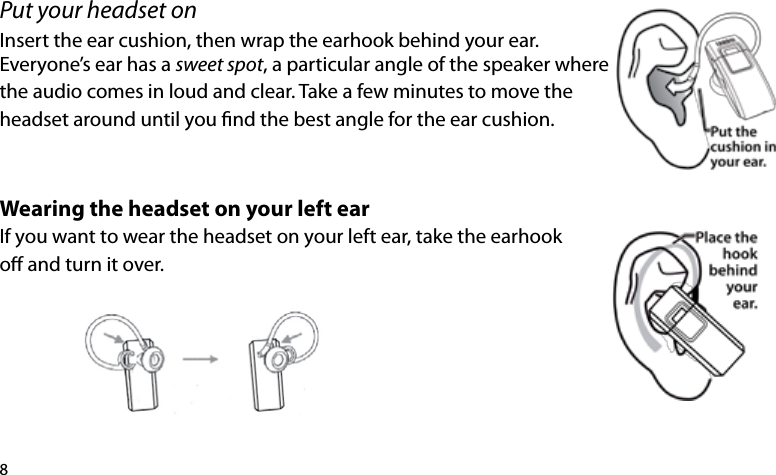 8Put your headset onInsert the ear cushion, then wrap the earhook behind your ear. Everyone’s ear has a sweet spot, a particular angle of the speaker wherethe audio comes in loud and clear. Take a few minutes to move the headset around until you nd the best angle for the ear cushion.Wearing the headset on your left ear If you want to wear the headset on your left ear, take the earhook o and turn it over. 