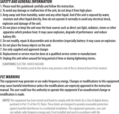 SAFETY AND GENERAL INFORMATION1. Please read this guidebook carefully and follow the instruction.2. To avoid any damage or malfunction of the unit, do not drop it from high place.3. Keep away unit from humidity, water and any other liquid. And if the unit is exposed by water,          moisture and other liquid directly, then do not operate it normally to avoid any electrical shock,        explosion and damage of the unit.4. Do not place or keep the unit near the heat sources such as direct sun light, radiators, stoves or other      apparatus which produce heat. It may cause explosion, degrade of performance  and reduce           battery life.5. Do not modify, repair &amp; disassemble unit at discretion (especially battery: it may cause an explosion.6. Do not place the heavy objects on the unit.7. Use only supplied and approved charger.8. Replacement or service must be done at a qualied service center or manufacturer.9. Unplug this unit when unused for long period of time or during lightening storms.    [CAUTIONS] ELECTRIC SHOCK HAZARD                              The battery used in this device may present a risk of re or chemical burn if mis-treated.FCC WARNINGThis equipment may generate or use radio frequency energy. Changes or modications to this equipment may cause harmful interference unless the modications are expressly approved in the instruction manual. The user could lose the authority to operate this equipment if an unauthorized change or modication is made.    [NOTE] This equipment has been tested and found to comply with the limits for a Class B digital device,                      purchant to Part 15 of the FCC Rules. These limits are designed to provide reasonable protection                   against harmful interference in a residential installation. This equipment generates, uses and                   can radiate radio frequency energy and, if not installed and used in accordance with the 