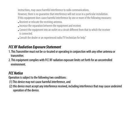                   instructions, may cause harmful interference to radio communications.                   However, there is no guarantee that interference will not occur in a particular installation.                  If this equipment does cause harmful interference by one or more of the following measures:                    Reorient or relocate the receiving antenna.                    Increase the separation between the equipment and receiver.                    Connect the equipment into an outlet on a circuit dierent from that to which the receiver                      is connected.                    Consult the dealer or an experienced radio/TV technician for help.”FCC RF Radiation Exposure Statement1. This Transmitter must not be co-located or operating in conjunction with any other antenna or     transmitter.2. This equipment complies with FCC RF radiation exposure limits set forth for an uncontrolled     environment. FCC Notice Operation is subject to the following two conditions :  (1) This device may not cause harmful interference, and  (2) this device must accept any interference received, including interference that may cause undesired         operation of the device. 