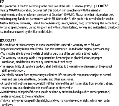 EUThis product is CE marked according to the provision of the R&amp;TTE Directive (99/5/EC).Here by MOVON Corporation, declares that this product is in compliance with the essential requirements and other relevant provisions of Directive 1999/5/EC.  Please note that this product uses radio frequency bands not harmonized within EU. Within the EU this product is intended to be used in Austria, Belgium, Denmark, Finland, France,Germany, Greece, Ireland, Italy, Luxembourg, The Netherlands, Portugal, Spain, Sweden, United Kingdom and within EFTA in Iceland, Norway and Switzerland.  Bluetooth is a trademark owned by the Bluetooth SIG, Inc.WARRANTYThe condition of this warranty and our responsibilities under this warranty are as follows:Supplier’s warranty is non-transferable. And this warranty is limited to the original purchaser only. You must be able to prove the date of original purchase of the unit with a dated receipt. The warranty is not applicable if the product has been subject to physical abuse, improper    installation, modication or repair by unauthorized third party. The responsibility of supplier’s products shall be limited to the repair or replacement of the product    at it’s sole discretion. Specically exempt from any warranty are limited-life consumable components subject to normal       wear and tear such as batteries, decorates and other accessories. A supplier will not take any responsibility if the failure of the unit has resulted from accident, abuse,    misuse or any unauthorized repair, modication or disassemble. Modication and repair of the unit should be done by authorized and qualied service personnel,   center or returned to the manufacturer. This warranty gives you specic legal rights and you may also have other rights which vary  under     local laws.