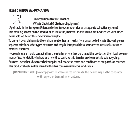 WEEE SYMBOL INFORMATION                                                                            Correct Disposal of This Product                        (Waste Electrical &amp; Electronic Equipment)(Applicable in the European Union and other European countries with separate collection systems) This marking shown on the product or its literature, indicates that it should not be disposed with other household wastes at the end of its working life. To prevent possible harm to the environment or human health from uncontrolled waste disposal, please separate this from other types of wastes and recycle it responsibly to promote the sustainable reuse of material resources. Household users should contact either the retailer where they purchased this product or their local govern-ment oce, for details of where and how they can take this item for environmentally safe recycling. Business users should contact their supplier and check the terms and conditions of the purchase contract. This product should not be mixed with other commercial wastes for disposal.        [IMPORTANT NOTE] To comply with RF exposure requirements, this device may not be co-located                                                    with  any other transmitter or antenna. 