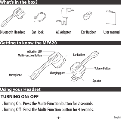 Bluetooth Headset          Ear Hook                  AC Adapter               Ear Rubber           User manual Using your Headset TURNING ON/ OFF     Turning On : Press the Multi-Function button for 2 seconds.     Turning O : Press the Multi-Function button for 4 seconds.What’s in the box?Getting to know the MF620-1- EnglishMulti-Function ButtonIndication LEDEar RubberMicrophoneSpeakerCharging portVolume Button