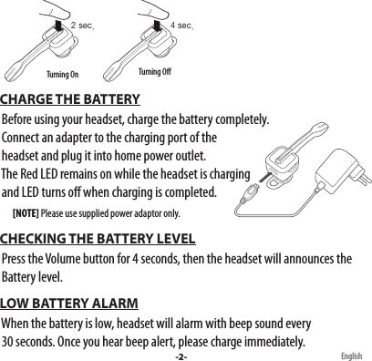 English CHARGE THE BATTERY  Before using your headset, charge the battery completely.  Connect an adapter to the charging port of the  headset and plug it into home power outlet.   The Red LED remains on while the headset is charging   and LED turns o when charging is completed.         [NOTE] Please use supplied power adaptor only. CHECKING THE BATTERY LEVEL  Press the Volume button for 4 seconds, then the headset will announces the   Battery level. LOW BATTERY ALARM  When the battery is low, headset will alarm with beep sound every   30 seconds. Once you hear beep alert, please charge immediately.-2-2 sec. 4 sec.Turning On Turning O