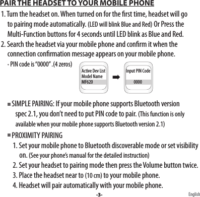  PAIR THE HEADSET TO YOUR MOBILE PHONE  1. Turn the headset on. When turned on for the rst time, headset will go        to pairing mode automatically. (LED will blink Blue and Red) Or Press the        Multi-Function buttons for 4 seconds until LED blink as Blue and Red.  2. Search the headset via your mobile phone and conrm it when the        connection conrmation message appears on your mobile phone.          PIN code is “0000” .(4 zeros)         SIMPLE PAIRING: If your mobile phone supports Bluetooth version              spec 2.1, you don’t need to put PIN code to pair. (This function is only                available when your mobile phone supports Bluetooth version 2.1)         PROXIMITY PAIRING           1. Set your mobile phone to Bluetooth discoverable mode or set visibility                 on. (See your phone’s manual for the detailed instruction)            2. Set your headset to pairing mode then press the Volume button twice.           3. Place the headset near to (10 cm) to your mobile phone.           4. Headset will pair automatically with your mobile phone. -3- EnglishInput PIN Code         0000Active Dev ListModel NameMF620