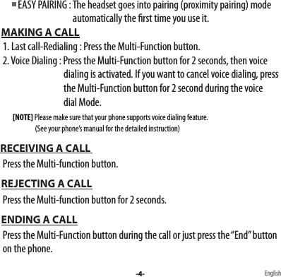          EASY PAIRING : The headset goes into pairing (proximity pairing) mode                                            automatically the rst time you use it.             MAKING A CALL  1. Last call-Redialing : Press the Multi-Function button.  2. Voice Dialing : Press the Multi-Function button for 2 seconds, then voice                                    dialing is activated. If you want to cancel voice dialing, press                                      the Multi-Function button for 2 second during the voice                                    dial Mode.          [NOTE] Please make sure that your phone supports voice dialing feature.                           (See your phone’s manual for the detailed instruction) RECEIVING A CALL   Press the Multi-function button. REJECTING A CALL  Press the Multi-function button for 2 seconds. ENDING A CALL  Press the Multi-Function button during the call or just press the “End” button   on the phone. -4- English