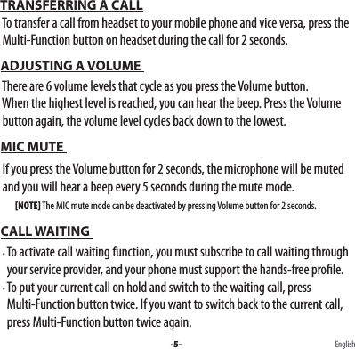  TRANSFERRING A CALL  To transfer a call from headset to your mobile phone and vice versa, press the   Multi-Function button on headset during the call for 2 seconds.  ADJUSTING A VOLUME   There are 6 volume levels that cycle as you press the Volume button.   When the highest level is reached, you can hear the beep. Press the Volume      button again, the volume level cycles back down to the lowest. MIC MUTE   If you press the Volume button for 2 seconds, the microphone will be muted      and you will hear a beep every 5 seconds during the mute mode.          [NOTE] The MIC mute mode can be deactivated by pressing Volume button for 2 seconds. CALL WAITING                                                                                                           To activate call waiting function, you must subscribe to call waiting through         your service provider, and your phone must support the hands-free prole.     To put your current call on hold and switch to the waiting call, press     Multi-Function button twice. If you want to switch back to the current call,     press Multi-Function button twice again.-5- English