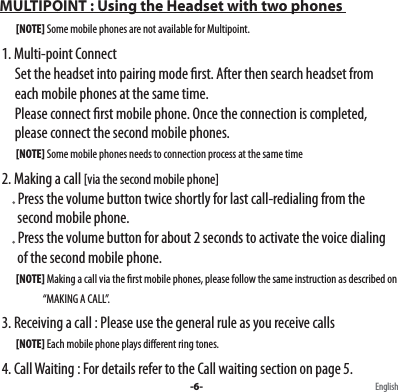  MULTIPOINT : Using the Headset with two phones           [NOTE] Some mobile phones are not available for Multipoint.   1. Multi-point Connect        Set the headset into pairing mode rst. After then search headset from        each mobile phones at the same time.        Please connect rst mobile phone. Once the connection is completed,           please connect the second mobile phones.           [NOTE] Some mobile phones needs to connection process at the same time  2. Making a call [via the second mobile phone]        Press the volume button twice shortly for last call-redialing from the             second mobile phone.         Press the volume button for about 2 seconds to activate the voice dialing           of the second mobile phone.          [NOTE] Making a call via the rst mobile phones, please follow the same instruction as described on                            “MAKING A CALL”.   3. Receiving a call : Please use the general rule as you receive calls           [NOTE] Each mobile phone plays dierent ring tones.  4. Call Waiting : For details refer to the Call waiting section on page 5.-6- English