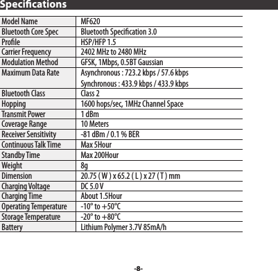 -8-SpecicationsModel Name   MF620Bluetooth Core Spec   Bluetooth Specication 3.0Prole   HSP/HFP 1.5Carrier Frequency   2402 MHz to 2480 MHzModulation Method   GFSK, 1Mbps, 0.5BT GaussianMaximum Data Rate   Asynchronous : 723.2 kbps / 57.6 kbps  Synchronous : 433.9 kbps / 433.9 kbpsBluetooth Class   Class 2Hopping   1600 hops/sec, 1MHz Channel SpaceTransmit Power   1 dBmCoverage Range   10 MetersReceiver Sensitivity   -81 dBm / 0.1 % BERContinuous Talk Time   Max 5HourStandby Time   Max 200HourWeight   8gDimension   20.75 ( W ) x 65.2 ( L ) x 27 ( T ) mmCharging Voltage   DC 5.0 VCharging Time   About 1.5HourOperating Temperature   -10° to +50°CStorage Temperature   -20° to +80°CBattery   Lithium Polymer 3.7V 85mA/h