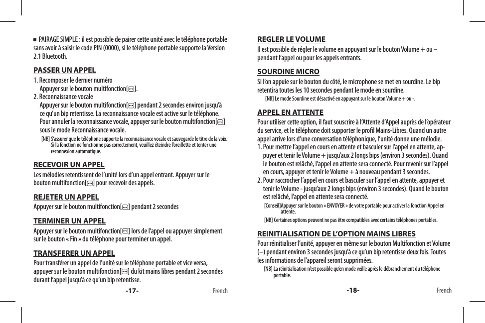   PAIRAGE SIMPLE : il est possible de pairer cette unité avec le téléphone portable sans avoir à saisir le code PIN (0000), si le téléphone portable supporte la Version 2.1 Bluetooth.PASSER UN APPEL1. Recomposer le dernier numéro     Appuyer sur le bouton multifonction[ ].2. Reconnaissance vocale      Appuyer sur le bouton multifonction[ ] pendant 2 secondes environ jusqu’à ce qu’un bip retentisse. La reconnaissance vocale est active sur le téléphone.      Pour annuler la reconnaissance vocale, appuyer sur le bouton multifonction[ ] sous le mode Reconnaissance vocale.        [NB]  S’assurer que le téléphone supporte la reconnaissance vocale et sauvegarde le titre de la voix.Si la fonction ne fonctionne pas correctement, veuillez éteindre l’oreillette et tenter une reconnexion automatique.RECEVOIR UN APPELLes mélodies retentissent de l’unité lors d’un appel entrant. Appuyer sur le bouton multifonction[ ] pour recevoir des appels.REJETER UN APPELAppuyer sur le bouton multifonction[ ] pendant 2 secondesTERMINER UN APPELAppuyer sur le bouton multifonction[ ] lors de l’appel ou appuyer simplement sur le bouton « Fin » du téléphone pour terminer un appel. TRANSFERER UN APPELPour transférer un appel de l’unité sur le téléphone portable et vice versa, appuyer sur le bouton multifonction[ ] du kit mains libres pendant 2 secondes durant l’appel jusqu’à ce qu’un bip retentisse.-17- FrenchREGLER LE VOLUMEIl est possible de régler le volume en appuyant sur le bouton Volume + ou – pendant l’appel ou pour les appels entrants.SOURDINE MICROSi l’on appuie sur le bouton du côté, le microphone se met en sourdine. Le bip retentira toutes les 10 secondes pendant le mode en sourdine.        [NB] Le mode Sourdine est désactivé en appuyant sur le bouton Volume + ou -.APPEL EN ATTENTEPour utiliser cette option, il faut souscrire à l’Attente d’Appel auprès de l’opérateur du service, et le téléphone doit supporter le prol Mains-Libres. Quand un autre appel arrive lors d’une conversation téléphonique, l’unité donne une mélodie.1.  Pour mettre l’appel en cours en attente et basculer sur l’appel en attente, ap-puyer et tenir le Volume + jusqu’aux 2 longs bips (environ 3 secondes). Quand le bouton est relâché, l’appel en attente sera connecté. Pour revenir sur l’appel en cours, appuyer et tenir le Volume + à nouveau pendant 3 secondes.2.  Pour raccrocher l’appel en cours et basculer sur l’appel en attente, appuyer et tenir le Volume - jusqu’aux 2 longs bips (environ 3 secondes). Quand le bouton est relâché, l’appel en attente sera connecté.       [Conseil] Appuyer sur le bouton « ENVOYER » de votre portable pour activer la fonction Appel en attente.       [NB] Certaines options peuvent ne pas être compatibles avec certains téléphones portables.REINITIALISATION DE L’OPTION MAINS LIBRESPour réinitialiser l’unité, appuyer en même sur le bouton Multifonction et Volume (–) pendant environ 3 secondes jusqu’à ce qu’un bip retentisse deux fois. Toutes les informations de l’appareil seront supprimées.       [NB]  La réinitialisation n’est possible qu’en mode veille après le débranchement du téléphone portable.-18- French