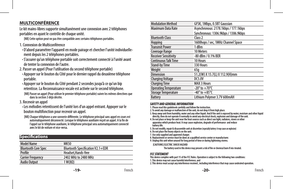 MULTICONFÉRENCELe kit mains-libres supporte simultanément une connexion avec 2 téléphones portables en ayant le contrôle de chaque unité.        [NB] Cette option peut ne pas être compatible avec certains téléphones portables.1. Connexion de Multiconférence  D’abord paramétrer l’appareil en mode pairage et chercher l’unité individuelle-ment depuis les 2 téléphones portables.  S’assurer qu’un téléphone portable soit correctement connecté à l’unité avant de tenter la connexion de l’autre.2. Passer un appel (Pour l’utilisation du second téléphone portable)  Appuyer sur le bouton du Côté pour le dernier rappel du deuxième téléphone portable.  Appuyer sur le bouton du Côté pendant 2 secondes jusqu’à ce qu’un bip retentisse. La Reconnaissance vocale est activée sur le second téléphone.        [NB]  Passer un appel (Pour utiliser le premier téléphone portable) suivre les mêmes directives que dans la section 3 déjà décrite.3. Recevoir un appel  Les mélodies retentissent de l’unité lors d’un appel entrant. Appuyer sur le bouton multifonction pour recevoir un appel.        [NB]  Chaque téléphone a une sonnerie diérente. Le téléphone principal sans appel en cours est automatiquement déconnecté. Lorsque le téléphone auxiliaire reçoit un appel. A la n de l’appel sur le téléphone auxiliaire, le téléphone principal sera automatiquement connecté avec le kit de voiture et vice-versa.Model Name MK50Bluetooth Core Spec Bluetooth Specication V2.1+EDRProle Headset,Hands-freeCarrier Frequency 2402 MHz to 2480 MHzAudio Output 1 W(8Ω)-19- FrenchSpecications-20- FrenchModulation Method GFSK, 1Mbps, 0.5BT GaussianMaximum Data Rate Asynchronous: 2178.1kbps / 177.1kbpsSynchronous: 1306.9kbps / 1306.9kbpsBluetooth Class Class 2Hopping 1600hops / sec, 1MHz Channel SpaceTransmit Power 1 dBmCoverage Range 10 MetersReceiver Sensitivity -80 dBm / 0.1% BERContinuous Talk Time 10 HoursStand-by Time 330 HoursWeight 65gDimension 51.2(W) X 15.7(L) X 112.9(H)mmCharging Voltage DC5.0V Charging Time MAX 3 HoursOperating Temperature -20° to +70°CStorage Temperature -40° to +85°CBattery Lithium Polymer 3.7V 600mAHSAFETY AND GENERAL INFORMATION1. Please read this guidebook carefully and follow the instruction.2. To avoid any damage or malfunction of the unit, do not drop it from high place.3. Keep away unit from humidity, water and any other liquid. And if the unit is exposed by water, moisture and other liquid        directly, then do not operate it normally to avoid any electrical shock, explosion and damage of the unit.4. Do not place or keep the unit near the heat sources such as direct sun light, radiators, stoves or other      apparatus which produce heat. It may cause explosion, degrade of performance  and reduce      battery life.5. Do not modify, repair &amp; disassemble unit at discretion (especially battery: it may cause an explosion)6. Do not place the heavy objects on the unit.7. Use only supplied and approved charger.8. Replacement or service must be done at a qualied service center or manufacturer.9. Unplug this unit when unused for long period of time or during lightening storms.      [CAUTIONS] ELECTRIC SHOCK HAZARD                             The battery used in this device may present a risk of re or chemical burn if mis-treated.FCC STATEMENTThis device complies with part 15 of the FCC Rules. Operation is subject to the following two conditions: 1. This device may not cause harmful interference, and 2. This device must accept any interference received , including interference that may cause undesired operation.