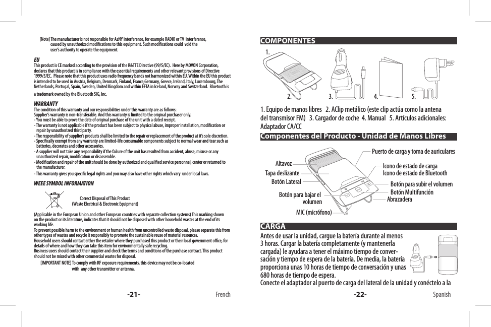        [Note] The manufacturer is not responsible for AzNY interference, for example RADIO or TV  interference,                        caused by unauthorized modications to this equipment. Such modications could  void the                       user’s authority to operate the equipment.EUThis product is CE marked according to the provision of the R&amp;TTE Directive (99/5/EC).  Here by MOVON Corporation, declares that this product is in compliance with the essential requirements and other relevant provisions of Directive 1999/5/EC.  Please note that this product uses radio frequency bands not harmonized within EU. Within the EU this product is intended to be used in Austria, Belgium, Denmark, Finland, France,Germany, Greece, Ireland, Italy, Luxembourg, The Netherlands, Portugal, Spain, Sweden, United Kingdom and within EFTA in Iceland, Norway and Switzerland.  Bluetooth is a trademark owned by the Bluetooth SIG, Inc.WARRANTYThe condition of this warranty and our responsibilities under this warranty are as follows:Supplier’s warranty is non-transferable. And this warranty is limited to the original purchaser only.- You must be able to prove the date of original purchase of the unit with a dated receipt.- The warranty is not applicable if the product has been subject to physical abuse, improper installation, modication or    repair by unauthorized third party.- The responsibility of supplier’s products shall be limited to the repair or replacement of the product at it’s sole discretion.- Specically exempt from any warranty are limited-life consumable components subject to normal wear and tear such as     batteries, decorates and other accessories.- A supplier will not take any responsibility if the failure of the unit has resulted from accident, abuse, misuse or any     unauthorized repair, modication or disassemble.- Modication and repair of the unit should be done by authorized and qualied service personnel, center or returned to    the manufacturer.- This warranty gives you specic legal rights and you may also have other rights which vary  under local laws.WEEE SYMBOL INFORMATION                                                                           Correct Disposal of This Product                                               (Waste Electrical &amp; Electronic Equipment)(Applicable in the European Union and other European countries with separate collection systems) This marking shown on the product or its literature, indicates that it should not be disposed with other household wastes at the end of its working life. To prevent possible harm to the environment or human health from uncontrolled waste disposal, please separate this from other types of wastes and recycle it responsibly to promote the sustainable reuse of material resources. Household users should contact either the retailer where they purchased this product or their local government oce, for details of where and how they can take this item for environmentally safe recycling. Business users should contact their supplier and check the terms and conditions of the purchase contract. This product should not be mixed with other commercial wastes for disposal.        [IMPORTANT NOTE] To comply with RF exposure requirements, this device may not be co-located                                                with  any other transmitter or antenna.-21- French1. Equipo de manos libres   2. AClip metálico (este clip actúa como la antena del transmisor FM)   3. Cargador de coche  4. Manual   5. Artículos adicionales: Adaptador CA/CC Antes de usar la unidad, cargue la batería durante al menos 3 horas. Cargar la batería completamente (y mantenerla cargada) le ayudara a tener el máximo tiempo de conver-sación y tiempo de espera de la batería. De media, la batería proporciona unas 10 horas de tiempo de conversación y unas 680 horas de tiempo de espera.Conecte el adaptador al puerto de carga del lateral de la unidad y conéctelo a la COMPONENTESComponentes del Producto - Unidad de Manos LibresCARGA1.2. 3. 4. 5.Botón MultifunciónBotón para subir el volumenIcono de estado de cargaIcono de estado de BluetoothPuerto de carga y toma de auricularesAbrazaderaTapa deslizanteBotón para bajar el volumenAltavozMIC (micrófono)Botón Lateral-22- Spanish