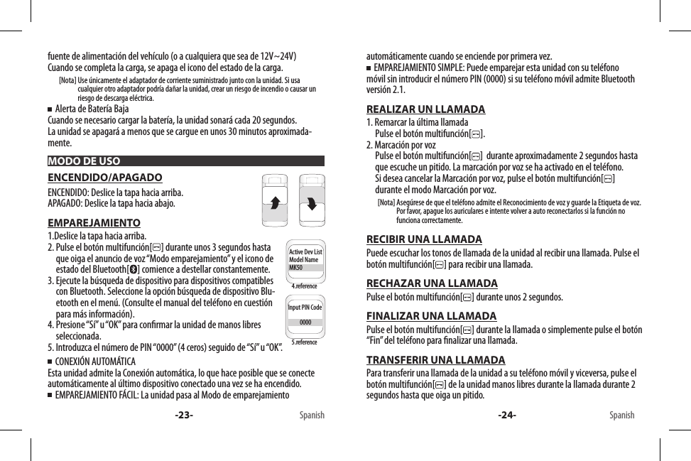 MODO DE USOInput PIN Code          0000Active Dev ListModel NameMK50Input PIN Code          0000Active Dev ListModel NameMK50-23- Spanish4.reference5.reference-24- Spanishfuente de alimentación del vehículo (o a cualquiera que sea de 12V~24V)Cuando se completa la carga, se apaga el icono del estado de la carga.        [Nota]  Use únicamente el adaptador de corriente suministrado junto con la unidad. Si usa cualquier otro adaptador podría dañar la unidad, crear un riesgo de incendio o causar un riesgo de descarga eléctrica.  Alerta de Batería BajaCuando se necesario cargar la batería, la unidad sonará cada 20 segundos. La unidad se apagará a menos que se cargue en unos 30 minutos aproximada-mente.ENCENDIDO/APAGADOENCENDIDO: Deslice la tapa hacia arriba.APAGADO: Deslice la tapa hacia abajo.EMPAREJAMIENTO1.Deslice la tapa hacia arriba.2.  Pulse el botón multifunción[ ] durante unos 3 segundos hasta que oiga el anuncio de voz “Modo emparejamiento” y el icono de estado del Bluetooth[ ] comience a destellar constantemente.3.  Ejecute la búsqueda de dispositivo para dispositivos compatibles con Bluetooth. Seleccione la opción búsqueda de dispositivo Blu-etooth en el menú. (Consulte el manual del teléfono en cuestión para más información).4.  Presione “Sí” u “OK” para conrmar la unidad de manos libres seleccionada.5. Introduzca el número de PIN “0000” (4 ceros) seguido de “Sí” u “OK”.  CONEXIÓN AUTOMÁTICAEsta unidad admite la Conexión automática, lo que hace posible que se conecte automáticamente al último dispositivo conectado una vez se ha encendido.      EMPAREJAMIENTO FÁCIL: La unidad pasa al Modo de emparejamientoautomáticamente cuando se enciende por primera vez.  EMPAREJAMIENTO SIMPLE: Puede emparejar esta unidad con su teléfono móvil sin introducir el número PIN (0000) si su teléfono móvil admite Bluetooth versión 2.1.REALIZAR UN LLAMADA1. Remarcar la última llamada     Pulse el botón multifunción[ ].2. Marcación por voz      Pulse el botón multifunción[ ]  durante aproximadamente 2 segundos hasta que escuche un pitido. La marcación por voz se ha activado en el teléfono.      Si desea cancelar la Marcación por voz, pulse el botón multifunción[ ]  durante el modo Marcación por voz.        [Nota]  Asegúrese de que el teléfono admite el Reconocimiento de voz y guarde la Etiqueta de voz.Por favor, apague los auriculares e intente volver a auto reconectarlos si la función no funciona correctamente.RECIBIR UNA LLAMADAPuede escuchar los tonos de llamada de la unidad al recibir una llamada. Pulse el botón multifunción[ ] para recibir una llamada.RECHAZAR UNA LLAMADAPulse el botón multifunción[ ] durante unos 2 segundos.FINALIZAR UNA LLAMADAPulse el botón multifunción[ ] durante la llamada o simplemente pulse el botón “Fin” del teléfono para nalizar una llamada. TRANSFERIR UNA LLAMADAPara transferir una llamada de la unidad a su teléfono móvil y viceversa, pulse el botón multifunción[ ] de la unidad manos libres durante la llamada durante 2 segundos hasta que oiga un pitido.