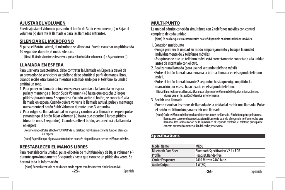 -25- Spanish -26- SpanishSpecicationsAJUSTAR EL VOLUMENPuede ajustar el Volumen pulsando el botón de Subir el volumen (+) o Bajar el volumen (-) durante la llamada o para las llamadas entrantes.SILENCIAR EL MICRÓFONOSi pulsa el Botón Lateral, el micrófono se silenciará. Puede escuchar un pitido cada 10 segundos durante el modo silenciar.        [Nota] El Modo silenciar se desactiva si pulsa el botón Subir volumen (+) o Bajar volumen (-).LLAMADA EN ESPERAPara usar esta característica, debe contratar la Llamada en Espera a través de su proveedor de servicios y su teléfono debe admitir el perl de manos libres. Cuando recibe otra llamada mientras está hablando por el teléfono, la unidad emitirá un tono.1.  Para poner su llamada actual en espera y cambiar a la llamada en espera pulse y mantenga el botón Subir Volumen (+) hasta que escuche 2 largos pitidos (durante unos 3 segundos). Cuando suelte el botón, se conectará a la llamada en espera. Cuando quiera volver a la llamada actual, pulse y mantenga nuevamente el botón Subir Volumen durante unos 3 segundos.2.  Para colgar su llamada actual en espera y cambiar a la llamada en espera pulse y mantenga el botón Bajar Volumen (-) hasta que escuche 2 largos pitidos (durante unos 3 segundos). Cuando suelte el botón, se conectará a la llamada en espera.       [Recomendado]  Pulse el botón “ENVIAR” de su teléfono móvil para activar la función Llamada en espera.       [Nota] Es posible que algunas características no estén disponibles en ciertos teléfonos móviles.REESTABLECER EL MANOS LIBRESPara reestablecer la unidad, pulse el botón de multifunción y de Bajar volumen (-) durante aproximadamente 3 segundos hasta que escuche un pitido dos veces. Se borrará toda la información.         [Nota] Reestablecer solo es posible en modo espera tras desconectar el teléfono móvil.MULTI-PUNTOLa unidad admite conexión simultánea con 2 teléfonos móviles con control completo de cada unidad       [Nota] Es posible que esta característica no esté disponible en ciertos teléfonos móviles.1. Conexión multipunto  Ponga primero la unidad en modo emparejamiento y busque la unidad individuamente de 2 teléfonos móviles.  Asegúrese de que un teléfono móvil está correctamente conectado a la unidad antes de intentarlo con el otro.2. Realizar una llamada (para usar el segundo teléfono móvil)  Pulse el botón lateral para remarca la última llamada en el segundo teléfono móvil.  Pulse el botón lateral durante 2 segundos hasta que oiga un pitido. La marcación por voz se ha activado en el segundo teléfono.         [Nota]  Para realizar una llamada (Para usar el primer teléfono móvil) siga las mismas instruc-ciones que en la sección 3 descrita anteriormente.3. Recibir una llamada  Puede escuchar los tonos de llamada de la unidad al recibir una llamada. Pulse el botón multifunción para recibir una llamada.        [Nota]  Cada teléfono móvil reproduce diferentes tonos de llamada. El teléfono principal sin una llamada en curso se desconecta automáticamente cuando el segundo teléfono recibe una llamada. Tras la nalización de la llamada en el segundo teléfono, el teléfono principal se conecta automáticamente al kit del coche y viceversa.Model Name MK50Bluetooth Core Spec Bluetooth Specication V2.1+EDRProle Headset,Hands-freeCarrier Frequency 2402 MHz to 2480 MHzAudio Output 1 W(8Ω)
