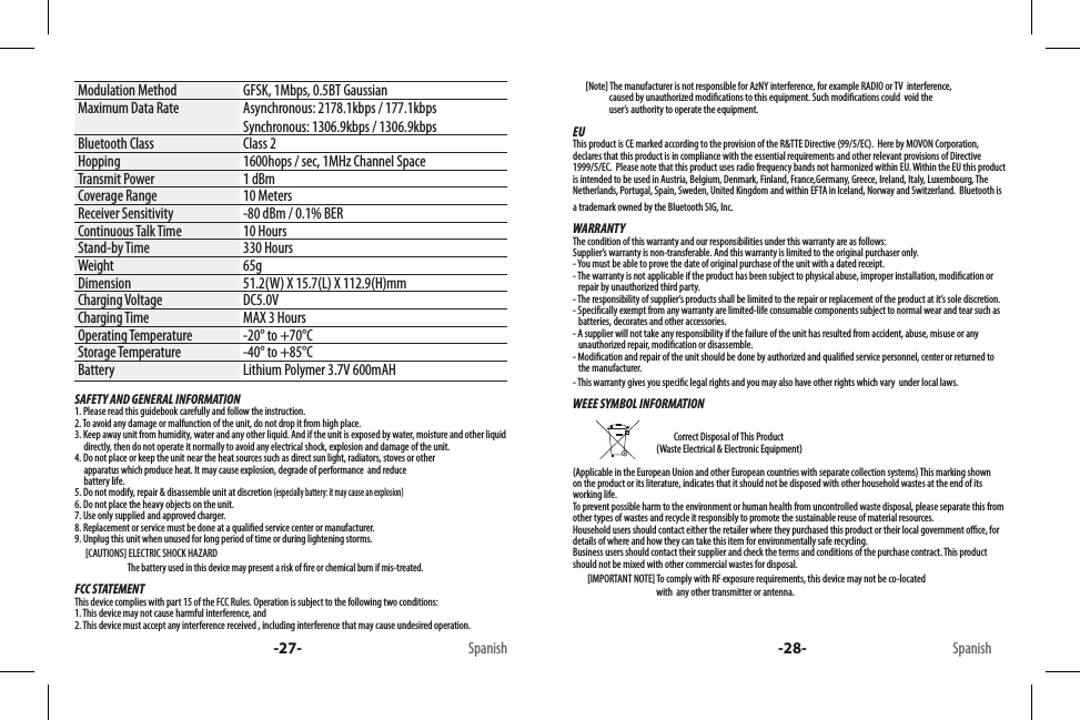 -27- Spanish -28- SpanishModulation Method GFSK, 1Mbps, 0.5BT GaussianMaximum Data Rate Asynchronous: 2178.1kbps / 177.1kbpsSynchronous: 1306.9kbps / 1306.9kbpsBluetooth Class Class 2Hopping 1600hops / sec, 1MHz Channel SpaceTransmit Power 1 dBmCoverage Range 10 MetersReceiver Sensitivity -80 dBm / 0.1% BERContinuous Talk Time 10 HoursStand-by Time 330 HoursWeight 65gDimension 51.2(W) X 15.7(L) X 112.9(H)mmCharging Voltage DC5.0V Charging Time MAX 3 HoursOperating Temperature -20° to +70°CStorage Temperature -40° to +85°CBattery Lithium Polymer 3.7V 600mAHSAFETY AND GENERAL INFORMATION1. Please read this guidebook carefully and follow the instruction.2. To avoid any damage or malfunction of the unit, do not drop it from high place.3. Keep away unit from humidity, water and any other liquid. And if the unit is exposed by water, moisture and other liquid        directly, then do not operate it normally to avoid any electrical shock, explosion and damage of the unit.4. Do not place or keep the unit near the heat sources such as direct sun light, radiators, stoves or other      apparatus which produce heat. It may cause explosion, degrade of performance  and reduce      battery life.5. Do not modify, repair &amp; disassemble unit at discretion (especially battery: it may cause an explosion)6. Do not place the heavy objects on the unit.7. Use only supplied and approved charger.8. Replacement or service must be done at a qualied service center or manufacturer.9. Unplug this unit when unused for long period of time or during lightening storms.      [CAUTIONS] ELECTRIC SHOCK HAZARD                             The battery used in this device may present a risk of re or chemical burn if mis-treated.FCC STATEMENTThis device complies with part 15 of the FCC Rules. Operation is subject to the following two conditions: 1. This device may not cause harmful interference, and 2. This device must accept any interference received , including interference that may cause undesired operation.       [Note] The manufacturer is not responsible for AzNY interference, for example RADIO or TV  interference,                        caused by unauthorized modications to this equipment. Such modications could  void the                       user’s authority to operate the equipment.EUThis product is CE marked according to the provision of the R&amp;TTE Directive (99/5/EC).  Here by MOVON Corporation, declares that this product is in compliance with the essential requirements and other relevant provisions of Directive 1999/5/EC.  Please note that this product uses radio frequency bands not harmonized within EU. Within the EU this product is intended to be used in Austria, Belgium, Denmark, Finland, France,Germany, Greece, Ireland, Italy, Luxembourg, The Netherlands, Portugal, Spain, Sweden, United Kingdom and within EFTA in Iceland, Norway and Switzerland.  Bluetooth is a trademark owned by the Bluetooth SIG, Inc.WARRANTYThe condition of this warranty and our responsibilities under this warranty are as follows:Supplier’s warranty is non-transferable. And this warranty is limited to the original purchaser only.- You must be able to prove the date of original purchase of the unit with a dated receipt.- The warranty is not applicable if the product has been subject to physical abuse, improper installation, modication or    repair by unauthorized third party.- The responsibility of supplier’s products shall be limited to the repair or replacement of the product at it’s sole discretion.- Specically exempt from any warranty are limited-life consumable components subject to normal wear and tear such as     batteries, decorates and other accessories.- A supplier will not take any responsibility if the failure of the unit has resulted from accident, abuse, misuse or any     unauthorized repair, modication or disassemble.- Modication and repair of the unit should be done by authorized and qualied service personnel, center or returned to    the manufacturer.- This warranty gives you specic legal rights and you may also have other rights which vary  under local laws.WEEE SYMBOL INFORMATION                                                                           Correct Disposal of This Product                                               (Waste Electrical &amp; Electronic Equipment)(Applicable in the European Union and other European countries with separate collection systems) This marking shown on the product or its literature, indicates that it should not be disposed with other household wastes at the end of its working life. To prevent possible harm to the environment or human health from uncontrolled waste disposal, please separate this from other types of wastes and recycle it responsibly to promote the sustainable reuse of material resources. Household users should contact either the retailer where they purchased this product or their local government oce, for details of where and how they can take this item for environmentally safe recycling. Business users should contact their supplier and check the terms and conditions of the purchase contract. This product should not be mixed with other commercial wastes for disposal.        [IMPORTANT NOTE] To comply with RF exposure requirements, this device may not be co-located                                                with  any other transmitter or antenna.