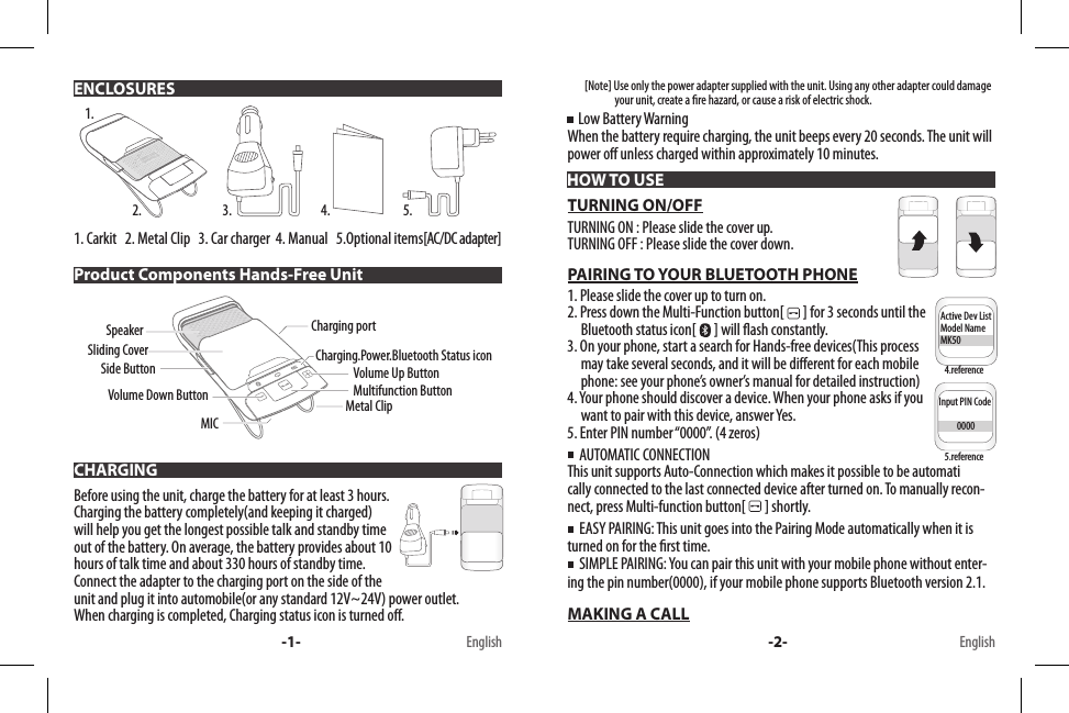 1. Carkit   2. Metal Clip   3. Car charger  4. Manual   5.Optional items[AC/DC adapter] Before using the unit, charge the battery for at least 3 hours. Charging the battery completely(and keeping it charged) will help you get the longest possible talk and standby time out of the battery. On average, the battery provides about 10 hours of talk time and about 330 hours of standby time.Connect the adapter to the charging port on the side of the unit and plug it into automobile(or any standard 12V~24V) power outlet.When charging is completed, Charging status icon is turned o.        [Note] Use only the power adapter supplied with the unit. Using any other adapter could damage                       your unit, create a re hazard, or cause a risk of electric shock.    Low Battery WarningWhen the battery require charging, the unit beeps every 20 seconds. The unit will power o unless charged within approximately 10 minutes.TURNING ON/OFFTURNING ON : Please slide the cover up.TURNING OFF : Please slide the cover down.PAIRING TO YOUR BLUETOOTH PHONE1. Please slide the cover up to turn on.2. Press down the Multi-Function button[  ] for 3 seconds until the       Bluetooth status icon[  ] will ash constantly.3. On your phone, start a search for Hands-free devices(This process      may take several seconds, and it will be dierent for each mobile      phone: see your phone’s owner’s manual for detailed instruction)4. Your phone should discover a device. When your phone asks if you      want to pair with this device, answer Yes.5. Enter PIN number “0000”. (4 zeros)  AUTOMATIC CONNECTIONThis unit supports Auto-Connection which makes it possible to be automati      cally connected to the last connected device after turned on. To manually recon-nect, press Multi-function button[   ] shortly.  EASY PAIRING: This unit goes into the Pairing Mode automatically when it is turned on for the rst time.  SIMPLE PAIRING: You can pair this unit with your mobile phone without enter-ing the pin number(0000), if your mobile phone supports Bluetooth version 2.1.MAKING A CALLENCLOSURESHOW TO USEProduct Components Hands-Free UnitCHARGING1.2. 3. 4. 5.Multifunction ButtonVolume Up ButtonCharging.Power.Bluetooth Status iconCharging portMetal ClipSliding CoverVolume Down ButtonSpeakerMICSide ButtonInput PIN Code          0000Active Dev ListModel NameMK50Input PIN Code          0000Active Dev ListModel NameMK50-1- -2- EnglishEnglish4.reference5.reference