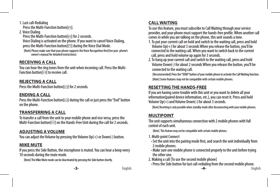 1. Last call-Redialing     Press the Multi-Function button[ ].2. Voice Dialing     Press the Multi-Function button[ ] for 2 seconds.            Voice Dialing is activated on the phone. If you want to cancel Voice Dialing,      press the Multi-Function button[ ] during the Voice Dial Mode.        [Note] Please make sure that your phone supports the Voice Recognition rst(See your  phone’s                      owner’s manual for detailed instructions)RECEIVING A CALLYou can hear the ring tones from the unit when incoming call. Press the Multi-Function button[ ] to receive call.REJECTING A CALLPress the Multi-Function button[ ] for 2 seconds.ENDING A CALLPress the Multi-Function button[ ] during the call or just press the “End” button on the phone.TRANSFERRING A CALLTo transfer a call from the unit to your mobile phone and vice versa, press the Multi-Function button[ ] on the Hands-Free Unit during the call for 2 seconds.ADJUSTING A VOLUMEYou can adjust the Volume by pressing the Volume Up(+) or Down(-) button.MIKE MUTEIf you press the Side Button, the microphone is muted. You can hear a beep every 10 seconds during the mute mode.        [Note] The Mike Mute mode can be deactivated by pressing the Side button shortly.CALL WAITINGTo use this feature, you must subscribe to Call Waiting through your service provider, and your phone must support the hands-free prole. When another call comes in while you are talking on the phone, this unit sounds a tone.1. To put your current call on hold and switch to the waiting call, press and hold       Volume Up(+) for about 3 seconds When you release the button, you’ll be       connected to the waiting call. When you want to switch back to the current         call, press and hold volume up again for 3 seconds.2. To hang up your current call and switch to the waiting call, press and hold      Volume Down(-) for about 2 seconds When you release the button, you’ll be       connected to the waiting call.       [Recommended] Press the “SEND” button of your mobile phone to activate the Call Waiting function.        [Note] Some features may not be compatible with certain mobile phones.RESETTING THE HANDS-FREEIf you are having some trouble with this unit or you want to delete all your information(paired device information, etc.), you can reset it. Press and hold Volume Up(+) and Volume Down(-) for about 3 seconds.       [Note] Resetting is only possible when standby mode after disconnecting with your mobile phones.MULTIPOINTThe unit supports simultaneous connection with 2 mobile phones with full control of each unit.        [Note]  This feature may not be compatible with certain mobile phones.1. Multi-point Connect  Set the unit into the pairing mode rst, and search the unit individually from 2 mobile phones.  Make sure one mobile phone is connected properly to the unit before trying the other one.2. Making a call [To use the second mobile phone]  Press the Side button for last call-redialing from the second mobile phone.-3- -4-English English