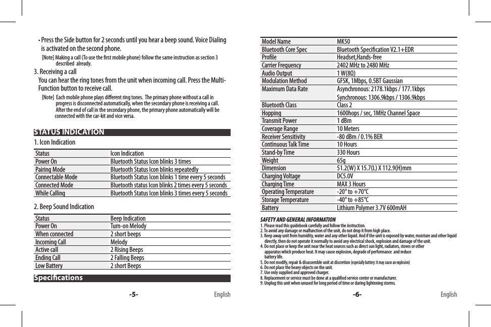   Press the Side button for 2 seconds until you hear a beep sound. Voice Dialing is activated on the second phone.        [Note] Making a call (To use the rst mobile phone) follow the same instruction as section 3                       described  already.3. Receiving a callYou can hear the ring tones from the unit when incoming call. Press the Multi-Function button to receive call.        [Note]  Each mobile phone plays dierent ring tones.  The primary phone without a call in                         progress is disconnected automatically, when the secondary phone is receiving a call.                      After the end of call in the secondary phone, the primary phone automatically will be                         connected with the car-kit and vice versa.STATUS INDICATION1. Icon IndicationStatus Icon IndicationPower On Bluetooth Status Icon blinks 3 timesPairing Mode Bluetooth Status Icon blinks repeatedlyConnectable Mode Bluetooth Status Icon blinks 1 time every 5 secondsConnected Mode Bluetooth status Icon blinks 2 times every 5 secondsWhile Calling Bluetooth Status Icon blinks 3 times every 5 seconds2. Beep Sound IndicationStatus Beep IndicationPower On Turn-on MelodyWhen connected 2 short beepsIncoming Call MelodyActive call 2 Rising BeepsEnding Call 2 Falling BeepsLow Battery 2 short BeepsSpecicationsModel Name MK50Bluetooth Core Spec Bluetooth Specication V2.1+EDRProle Headset,Hands-freeCarrier Frequency 2402 MHz to 2480 MHzAudio Output 1 W(8Ω)Modulation Method GFSK, 1Mbps, 0.5BT GaussianMaximum Data Rate Asynchronous: 2178.1kbps / 177.1kbpsSynchronous: 1306.9kbps / 1306.9kbpsBluetooth Class Class 2Hopping 1600hops / sec, 1MHz Channel SpaceTransmit Power 1 dBmCoverage Range 10 MetersReceiver Sensitivity -80 dBm / 0.1% BERContinuous Talk Time 10 HoursStand-by Time 330 HoursWeight 65gDimension 51.2(W) X 15.7(L) X 112.9(H)mmCharging Voltage DC5.0V Charging Time MAX 3 HoursOperating Temperature -20° to +70°CStorage Temperature -40° to +85°CBattery Lithium Polymer 3.7V 600mAHSAFETY AND GENERAL INFORMATION1. Please read this guidebook carefully and follow the instruction.2. To avoid any damage or malfunction of the unit, do not drop it from high place.3. Keep away unit from humidity, water and any other liquid. And if the unit is exposed by water, moisture and other liquid        directly, then do not operate it normally to avoid any electrical shock, explosion and damage of the unit.4. Do not place or keep the unit near the heat sources such as direct sun light, radiators, stoves or other      apparatus which produce heat. It may cause explosion, degrade of performance  and reduce      battery life.5. Do not modify, repair &amp; disassemble unit at discretion (especially battery: it may cause an explosion)6. Do not place the heavy objects on the unit.7. Use only supplied and approved charger.8. Replacement or service must be done at a qualied service center or manufacturer.9. Unplug this unit when unused for long period of time or during lightening storms.-5- -6-English English