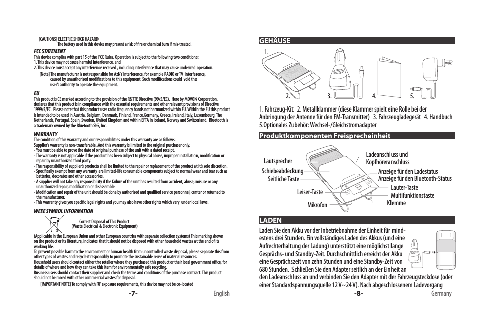       [CAUTIONS] ELECTRIC SHOCK HAZARD                             The battery used in this device may present a risk of re or chemical burn if mis-treated.FCC STATEMENTThis device complies with part 15 of the FCC Rules. Operation is subject to the following two conditions: 1. This device may not cause harmful interference, and 2. This device must accept any interference received , including interference that may cause undesired operation.       [Note] The manufacturer is not responsible for AzNY interference, for example RADIO or TV  interference,                        caused by unauthorized modications to this equipment. Such modications could  void the                       user’s authority to operate the equipment.EUThis product is CE marked according to the provision of the R&amp;TTE Directive (99/5/EC).  Here by MOVON Corporation, declares that this product is in compliance with the essential requirements and other relevant provisions of Directive 1999/5/EC.  Please note that this product uses radio frequency bands not harmonized within EU. Within the EU this product is intended to be used in Austria, Belgium, Denmark, Finland, France,Germany, Greece, Ireland, Italy, Luxembourg, The Netherlands, Portugal, Spain, Sweden, United Kingdom and within EFTA in Iceland, Norway and Switzerland.  Bluetooth is a trademark owned by the Bluetooth SIG, Inc.WARRANTYThe condition of this warranty and our responsibilities under this warranty are as follows:Supplier’s warranty is non-transferable. And this warranty is limited to the original purchaser only.- You must be able to prove the date of original purchase of the unit with a dated receipt.- The warranty is not applicable if the product has been subject to physical abuse, improper installation, modication or    repair by unauthorized third party.- The responsibility of supplier’s products shall be limited to the repair or replacement of the product at it’s sole discretion.- Specically exempt from any warranty are limited-life consumable components subject to normal wear and tear such as     batteries, decorates and other accessories.- A supplier will not take any responsibility if the failure of the unit has resulted from accident, abuse, misuse or any     unauthorized repair, modication or disassemble.- Modication and repair of the unit should be done by authorized and qualied service personnel, center or returned to    the manufacturer.- This warranty gives you specic legal rights and you may also have other rights which vary  under local laws.WEEE SYMBOL INFORMATION                                                                           Correct Disposal of This Product                                               (Waste Electrical &amp; Electronic Equipment)(Applicable in the European Union and other European countries with separate collection systems) This marking shown on the product or its literature, indicates that it should not be disposed with other household wastes at the end of its working life. To prevent possible harm to the environment or human health from uncontrolled waste disposal, please separate this from other types of wastes and recycle it responsibly to promote the sustainable reuse of material resources. Household users should contact either the retailer where they purchased this product or their local government oce, for details of where and how they can take this item for environmentally safe recycling. Business users should contact their supplier and check the terms and conditions of the purchase contract. This product should not be mixed with other commercial wastes for disposal.        [IMPORTANT NOTE] To comply with RF exposure requirements, this device may not be co-located  -7- English1. Fahrzeug-Kit   2. Metallklammer (diese Klammer spielt eine Rolle bei der Anbringung der Antenne für den FM-Transmitter)   3. Fahrzeugladegerät   4. Handbuch   5.Optionales Zubehör: Wechsel-/Gleichstromadapter Laden Sie den Akku vor der Inbetriebnahme der Einheit für mind-estens drei Stunden. Ein vollständiges Laden des Akkus (und eine Aufrechterhaltung der Ladung) unterstützt eine möglichst lange Gesprächs- und Standby-Zeit. Durchschnittlich erreicht der Akku eine Gesprächszeit von zehn Stunden und eine Standby-Zeit von 680 Stunden.  Schließen Sie den Adapter seitlich an der Einheit an den Ladeanschluss an und verbinden Sie den Adapter mit der Fahrzeugsteckdose (oder einer Standardspannungsquelle 12 V~24 V). Nach abgeschlossenem Ladevorgang  GEHÄUSEProduktkomponenten FreisprecheinheitLADEN1.2. 3. 4. 5.MultifunktionstasteLauter-TasteAnzeige für den LadestatusAnzeige für den Bluetooth-StatusLadeanschluss und KopfhöreranschlussKlemmeSchiebeabdeckungLeiser-TasteLautsprecherMikrofonSeitliche Taste-8- Germany