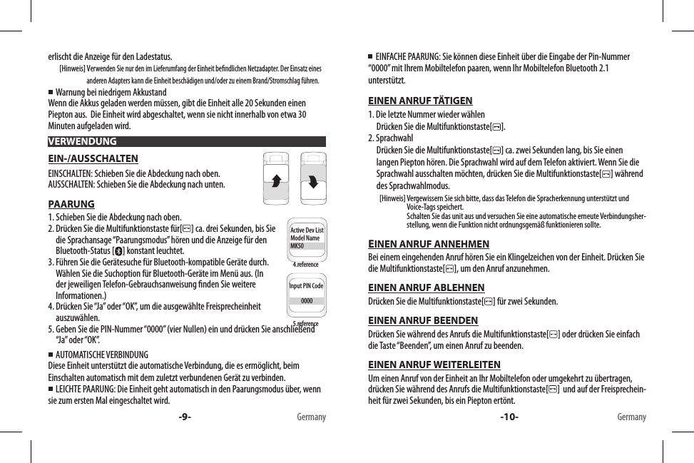 erlischt die Anzeige für den Ladestatus.        [Hinweis]   Verwenden Sie nur den im Lieferumfang der Einheit bendlichen Netzadapter. Der Einsatz eines anderen Adapters kann die Einheit beschädigen und/oder zu einem Brand/Stromschlag führen.  Warnung bei niedrigem AkkustandWenn die Akkus geladen werden müssen, gibt die Einheit alle 20 Sekunden einen Piepton aus.  Die Einheit wird abgeschaltet, wenn sie nicht innerhalb von etwa 30 Minuten aufgeladen wird.EIN-/AUSSCHALTENEINSCHALTEN: Schieben Sie die Abdeckung nach oben.AUSSCHALTEN: Schieben Sie die Abdeckung nach unten.PAARUNG1. Schieben Sie die Abdeckung nach oben.2.  Drücken Sie die Multifunktionstaste für[ ] ca. drei Sekunden, bis Sie die Sprachansage “Paarungsmodus” hören und die Anzeige für den Bluetooth-Status [ ] konstant leuchtet.3.  Führen Sie die Gerätesuche für Bluetooth-kompatible Geräte durch. Wählen Sie die Suchoption für Bluetooth-Geräte im Menü aus. (In der jeweiligen Telefon-Gebrauchsanweisung nden Sie weitere Informationen.)4.  Drücken Sie “Ja” oder “OK”, um die ausgewählte Freisprecheinheit auszuwählen.5.  Geben Sie die PIN-Nummer “0000” (vier Nullen) ein und drücken Sie anschließend “Ja” oder “OK”.  AUTOMATISCHE VERBINDUNGDiese Einheit unterstützt die automatische Verbindung, die es ermöglicht, beim Einschalten automatisch mit dem zuletzt verbundenen Gerät zu verbinden.    LEICHTE PAARUNG: Die Einheit geht automatisch in den Paarungsmodus über, wenn sie zum ersten Mal eingeschaltet wird.VERWENDUNGInput PIN Code          0000Active Dev ListModel NameMK50Input PIN Code          0000Active Dev ListModel NameMK50-9- Germany4.reference5.reference  EINFACHE PAARUNG: Sie können diese Einheit über die Eingabe der Pin-Nummer “0000” mit Ihrem Mobiltelefon paaren, wenn Ihr Mobiltelefon Bluetooth 2.1 unterstützt.EINEN ANRUF TÄTIGEN1. Die letzte Nummer wieder wählen     Drücken Sie die Multifunktionstaste[ ].2. Sprachwahl      Drücken Sie die Multifunktionstaste[ ] ca. zwei Sekunden lang, bis Sie einen langen Piepton hören. Die Sprachwahl wird auf dem Telefon aktiviert. Wenn Sie die Sprachwahl ausschalten möchten, drücken Sie die Multifunktionstaste[ ] während des Sprachwahlmodus.        [Hinweis]  Vergewissern Sie sich bitte, dass das Telefon die Spracherkennung unterstützt und Voice-Tags speichert. Schalten Sie das unit aus und versuchen Sie eine automatische erneute Verbindungsher-stellung, wenn die Funktion nicht ordnungsgemäß funktionieren sollte.EINEN ANRUF ANNEHMENBei einem eingehenden Anruf hören Sie ein Klingelzeichen von der Einheit. Drücken Sie die Multifunktionstaste[ ], um den Anruf anzunehmen.EINEN ANRUF ABLEHNENDrücken Sie die Multifunktionstaste[ ] für zwei Sekunden.EINEN ANRUF BEENDENDrücken Sie während des Anrufs die Multifunktionstaste[ ] oder drücken Sie einfach die Taste “Beenden”, um einen Anruf zu beenden. EINEN ANRUF WEITERLEITENUm einen Anruf von der Einheit an Ihr Mobiltelefon oder umgekehrt zu übertragen, drücken Sie während des Anrufs die Multifunktionstaste[ ]  und auf der Freisprechein-heit für zwei Sekunden, bis ein Piepton ertönt.-10- Germany