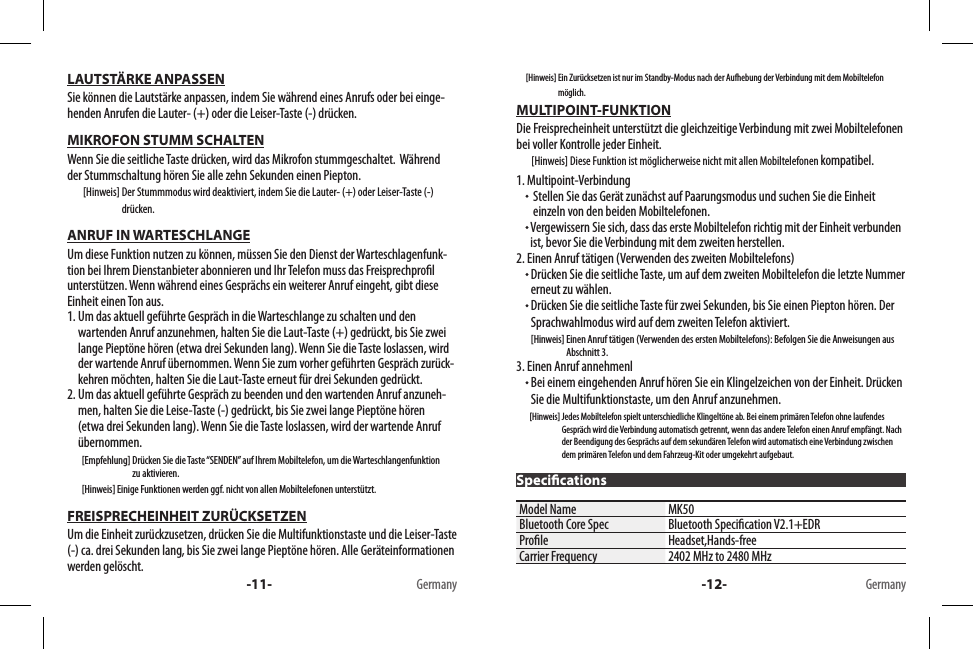 LAUTSTÄRKE ANPASSENSie können die Lautstärke anpassen, indem Sie während eines Anrufs oder bei einge-henden Anrufen die Lauter- (+) oder die Leiser-Taste (-) drücken.MIKROFON STUMM SCHALTENWenn Sie die seitliche Taste drücken, wird das Mikrofon stummgeschaltet.  Während der Stummschaltung hören Sie alle zehn Sekunden einen Piepton.        [Hinweis]  Der Stummmodus wird deaktiviert, indem Sie die Lauter- (+) oder Leiser-Taste (-) drücken.ANRUF IN WARTESCHLANGEUm diese Funktion nutzen zu können, müssen Sie den Dienst der Warteschlagenfunk-tion bei Ihrem Dienstanbieter abonnieren und Ihr Telefon muss das Freisprechprol unterstützen. Wenn während eines Gesprächs ein weiterer Anruf eingeht, gibt diese Einheit einen Ton aus.1.  Um das aktuell geführte Gespräch in die Warteschlange zu schalten und den wartenden Anruf anzunehmen, halten Sie die Laut-Taste (+) gedrückt, bis Sie zwei lange Pieptöne hören (etwa drei Sekunden lang). Wenn Sie die Taste loslassen, wird der wartende Anruf übernommen. Wenn Sie zum vorher geführten Gespräch zurück-kehren möchten, halten Sie die Laut-Taste erneut für drei Sekunden gedrückt.2.  Um das aktuell geführte Gespräch zu beenden und den wartenden Anruf anzuneh-men, halten Sie die Leise-Taste (-) gedrückt, bis Sie zwei lange Pieptöne hören (etwa drei Sekunden lang). Wenn Sie die Taste loslassen, wird der wartende Anruf übernommen.        [Empfehlung]  Drücken Sie die Taste “SENDEN” auf Ihrem Mobiltelefon, um die Warteschlangenfunktion zu aktivieren.        [Hinweis] Einige Funktionen werden ggf. nicht von allen Mobiltelefonen unterstützt.FREISPRECHEINHEIT ZURÜCKSETZENUm die Einheit zurückzusetzen, drücken Sie die Multifunktionstaste und die Leiser-Taste (-) ca. drei Sekunden lang, bis Sie zwei lange Pieptöne hören. Alle Geräteinformationen werden gelöscht.-11- Germany      [Hinweis]  Ein Zurücksetzen ist nur im Standby-Modus nach der Aufhebung der Verbindung mit dem Mobiltelefon möglich.MULTIPOINT-FUNKTIONDie Freisprecheinheit unterstützt die gleichzeitige Verbindung mit zwei Mobiltelefonen bei voller Kontrolle jeder Einheit.        [Hinweis] Diese Funktion ist möglicherweise nicht mit allen Mobiltelefonen kompatibel.1. Multipoint-Verbindung   Stellen Sie das Gerät zunächst auf Paarungsmodus und suchen Sie die Einheit einzeln von den beiden Mobiltelefonen.  Vergewissern Sie sich, dass das erste Mobiltelefon richtig mit der Einheit verbunden ist, bevor Sie die Verbindung mit dem zweiten herstellen.2. Einen Anruf tätigen (Verwenden des zweiten Mobiltelefons)  Drücken Sie die seitliche Taste, um auf dem zweiten Mobiltelefon die letzte Nummer erneut zu wählen.  Drücken Sie die seitliche Taste für zwei Sekunden, bis Sie einen Piepton hören. Der Sprachwahlmodus wird auf dem zweiten Telefon aktiviert.        [Hinweis]  Einen Anruf tätigen (Verwenden des ersten Mobiltelefons): Befolgen Sie die Anweisungen aus Abschnitt 3.3. Einen Anruf annehmenl  Bei einem eingehenden Anruf hören Sie ein Klingelzeichen von der Einheit. Drücken Sie die Multifunktionstaste, um den Anruf anzunehmen.        [Hinweis]  Jedes Mobiltelefon spielt unterschiedliche Klingeltöne ab. Bei einem primären Telefon ohne laufendes Gespräch wird die Verbindung automatisch getrennt, wenn das andere Telefon einen Anruf empfängt. Nach der Beendigung des Gesprächs auf dem sekundären Telefon wird automatisch eine Verbindung zwischen dem primären Telefon und dem Fahrzeug-Kit oder umgekehrt aufgebaut. Model Name MK50Bluetooth Core Spec Bluetooth Specication V2.1+EDRProle Headset,Hands-freeCarrier Frequency 2402 MHz to 2480 MHz-12- GermanySpecications