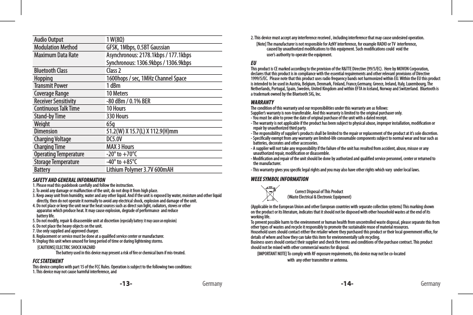 Audio Output 1 W(8Ω)Modulation Method GFSK, 1Mbps, 0.5BT GaussianMaximum Data Rate Asynchronous: 2178.1kbps / 177.1kbpsSynchronous: 1306.9kbps / 1306.9kbpsBluetooth Class Class 2Hopping 1600hops / sec, 1MHz Channel SpaceTransmit Power 1 dBmCoverage Range 10 MetersReceiver Sensitivity -80 dBm / 0.1% BERContinuous Talk Time 10 HoursStand-by Time 330 HoursWeight 65gDimension 51.2(W) X 15.7(L) X 112.9(H)mmCharging Voltage DC5.0V Charging Time MAX 3 HoursOperating Temperature -20° to +70°CStorage Temperature -40° to +85°CBattery Lithium Polymer 3.7V 600mAHSAFETY AND GENERAL INFORMATION1. Please read this guidebook carefully and follow the instruction.2. To avoid any damage or malfunction of the unit, do not drop it from high place.3. Keep away unit from humidity, water and any other liquid. And if the unit is exposed by water, moisture and other liquid        directly, then do not operate it normally to avoid any electrical shock, explosion and damage of the unit.4. Do not place or keep the unit near the heat sources such as direct sun light, radiators, stoves or other      apparatus which produce heat. It may cause explosion, degrade of performance  and reduce      battery life.5. Do not modify, repair &amp; disassemble unit at discretion (especially battery: it may cause an explosion)6. Do not place the heavy objects on the unit.7. Use only supplied and approved charger.8. Replacement or service must be done at a qualied service center or manufacturer.9. Unplug this unit when unused for long period of time or during lightening storms.      [CAUTIONS] ELECTRIC SHOCK HAZARD                             The battery used in this device may present a risk of re or chemical burn if mis-treated.FCC STATEMENTThis device complies with part 15 of the FCC Rules. Operation is subject to the following two conditions: 1. This device may not cause harmful interference, and -13- Germany2. This device must accept any interference received , including interference that may cause undesired operation.       [Note] The manufacturer is not responsible for AzNY interference, for example RADIO or TV  interference,                        caused by unauthorized modications to this equipment. Such modications could  void the                       user’s authority to operate the equipment.EUThis product is CE marked according to the provision of the R&amp;TTE Directive (99/5/EC).  Here by MOVON Corporation, declares that this product is in compliance with the essential requirements and other relevant provisions of Directive 1999/5/EC.  Please note that this product uses radio frequency bands not harmonized within EU. Within the EU this product is intended to be used in Austria, Belgium, Denmark, Finland, France,Germany, Greece, Ireland, Italy, Luxembourg, The Netherlands, Portugal, Spain, Sweden, United Kingdom and within EFTA in Iceland, Norway and Switzerland.  Bluetooth is a trademark owned by the Bluetooth SIG, Inc.WARRANTYThe condition of this warranty and our responsibilities under this warranty are as follows:Supplier’s warranty is non-transferable. And this warranty is limited to the original purchaser only.- You must be able to prove the date of original purchase of the unit with a dated receipt.- The warranty is not applicable if the product has been subject to physical abuse, improper installation, modication or    repair by unauthorized third party.- The responsibility of supplier’s products shall be limited to the repair or replacement of the product at it’s sole discretion.- Specically exempt from any warranty are limited-life consumable components subject to normal wear and tear such as     batteries, decorates and other accessories.- A supplier will not take any responsibility if the failure of the unit has resulted from accident, abuse, misuse or any     unauthorized repair, modication or disassemble.- Modication and repair of the unit should be done by authorized and qualied service personnel, center or returned to    the manufacturer.- This warranty gives you specic legal rights and you may also have other rights which vary  under local laws.WEEE SYMBOL INFORMATION                                                                           Correct Disposal of This Product                                               (Waste Electrical &amp; Electronic Equipment)(Applicable in the European Union and other European countries with separate collection systems) This marking shown on the product or its literature, indicates that it should not be disposed with other household wastes at the end of its working life. To prevent possible harm to the environment or human health from uncontrolled waste disposal, please separate this from other types of wastes and recycle it responsibly to promote the sustainable reuse of material resources. Household users should contact either the retailer where they purchased this product or their local government oce, for details of where and how they can take this item for environmentally safe recycling. Business users should contact their supplier and check the terms and conditions of the purchase contract. This product should not be mixed with other commercial wastes for disposal.        [IMPORTANT NOTE] To comply with RF exposure requirements, this device may not be co-located                                                with  any other transmitter or antenna.-14- Germany