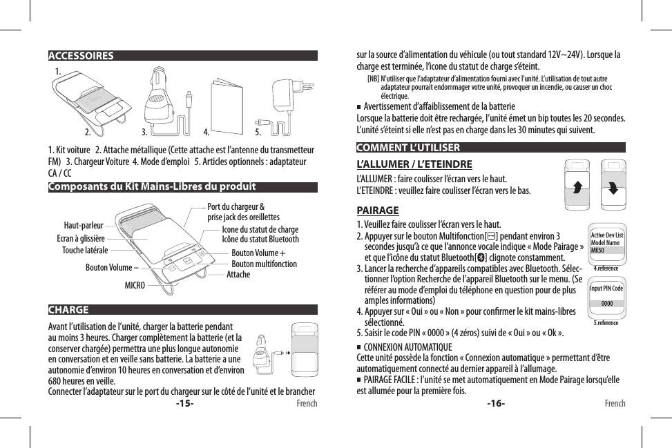 1. Kit voiture   2. Attache métallique (Cette attache est l’antenne du transmetteur FM)   3. Chargeur Voiture  4. Mode d’emploi   5. Articles optionnels : adaptateur CA / CC Avant l’utilisation de l’unité, charger la batterie pendant au moins 3 heures. Charger complètement la batterie (et la conserver chargée) permettra une plus longue autonomie en conversation et en veille sans batterie. La batterie a une autonomie d’environ 10 heures en conversation et d’environ 680 heures en veille.Connecter l’adaptateur sur le port du chargeur sur le côté de l’unité et le brancher  ACCESSOIRESComposants du Kit Mains-Libres du produitCHARGE1.2. 3. 4. 5.Bouton multifonctionBouton Volume +Icone du statut de chargeIcône du statut BluetoothPort du chargeur &amp; prise jack des oreillettesAttacheEcran à glissièreBouton Volume –Haut-parleurMICROTouche latérale-15- Frenchsur la source d’alimentation du véhicule (ou tout standard 12V~24V). Lorsque la charge est terminée, l’icone du statut de charge s’éteint.        [NB]  N’utiliser que l’adaptateur d’alimentation fourni avec l’unité. L’utilisation de tout autre adaptateur pourrait endommager votre unité, provoquer un incendie, ou causer un choc électrique.  Avertissement d’aaiblissement de la batterieLorsque la batterie doit être rechargée, l’unité émet un bip toutes les 20 secondes. L’unité s’éteint si elle n’est pas en charge dans les 30 minutes qui suivent.L’ALLUMER / L’ETEINDREL’ALLUMER : faire coulisser l’écran vers le haut.L’ETEINDRE : veuillez faire coulisser l’écran vers le bas.PAIRAGE1. Veuillez faire coulisser l’écran vers le haut.2.  Appuyer sur le bouton Multifonction[ ] pendant environ 3 secondes jusqu’à ce que l’annonce vocale indique « Mode Pairage » et que l’icône du statut Bluetooth[ ] clignote constamment.3.  Lancer la recherche d’appareils compatibles avec Bluetooth. Sélec-tionner l’option Recherche de l’appareil Bluetooth sur le menu. (Se référer au mode d’emploi du téléphone en question pour de plus amples informations)4.  Appuyer sur « Oui » ou « Non » pour conrmer le kit mains-libres sélectionné.5. Saisir le code PIN « 0000 » (4 zéros) suivi de « Oui » ou « Ok ».  CONNEXION AUTOMATIQUE Cette unité possède la fonction « Connexion automatique » permettant d’être automatiquement connecté au dernier appareil à l’allumage.    PAIRAGE FACILE : l’unité se met automatiquement en Mode Pairage lorsqu’elle est allumée pour la première fois.COMMENT L’UTILISERInput PIN Code          0000Active Dev ListModel NameMK50Input PIN Code          0000Active Dev ListModel NameMK50-16- French4.reference5.reference