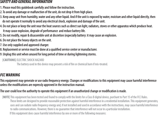 SAFETY AND GENERAL INFORMATION1. Please read this guidebook carefully and follow the instruction.2. To avoid any damage or malfunction of the unit, do not drop it from high place.3. Keep away unit from humidity, water and any other liquid. And if the unit is exposed by water, moisture and other liquid directly, then     do not operate it normally to avoid any electrical shock, explosion and damage of the unit.4. Do not place or keep the unit near the heat sources such as direct sun light, radiators, stoves or other apparatus which produce heat.      It may cause explosion, degrade of performance  and reduce battery life.5. Do not modify, repair &amp; disassemble unit at discretion (especially battery: it may cause an explosion.6. Do not place the heavy objects on the unit.7. Use only supplied and approved charger.8. Replacement or service must be done at a quali ed service center or manufacturer.9. Unplug this unit when unused for long period of time or during lightening storms.    [CAUTIONS] ELECTRIC SHOCK HAZARD                              The battery used in this device may present a risk of  re or chemical burn if mis-treated.FCC WARNINGThis equipment may generate or use radio frequency energy. Changes or modi cations to this equipment may cause harmful interference unless the modi cations are expressly approved in the instruction manual. The user could lose the authority to operate this equipment if an unauthorized change or modi cation is made.    [NOTE] This equipment has been tested and found to comply with the limits for a Class B digital device, purchant to Part 15 of the FCC Rules.                    These limits are designed to provide reasonable protection against harmful interference in a residential installation. This equipment generates,                    uses and can radiate radio frequency energy and, if not installed and used in accordance with the instructions, may cause harmful interference                    to radio communications. However, there is no guarantee that interference will not occur in a particular installation.                  If this equipment does cause harmful interference by one or more of the following measures: