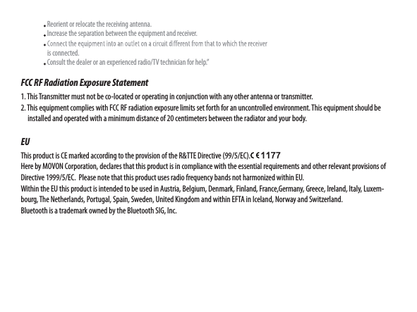                     Reorient or relocate the receiving antenna.                    Increase the separation between the equipment and receiver.                                       is connected.                    Consult the dealer or an experienced radio/TV technician for help.”FCC RF Radiation Exposure Statement1. This Transmitter must not be co-located or operating in conjunction with any other antenna or transmitter.2. This equipment complies with FCC RF radiation exposure limits set forth for an uncontrolled environment. This equipment should be         installed and operated with a minimum distance of 20 centimeters between the radiator and your body.EUThis product is CE marked according to the provision of the R&amp;TTE Directive (99/5/EC).Here by MOVON Corporation, declares that this product is in compliance with the essential requirements and other relevant provisions of Directive 1999/5/EC.  Please note that this product uses radio frequency bands not harmonized within EU. Within the EU this product is intended to be used in Austria, Belgium, Denmark, Finland, France,Germany, Greece, Ireland, Italy, Luxem-bourg, The Netherlands, Portugal, Spain, Sweden, United Kingdom and within EFTA in Iceland, Norway and Switzerland.  Bluetooth is a trademark owned by the Bluetooth SIG, Inc.