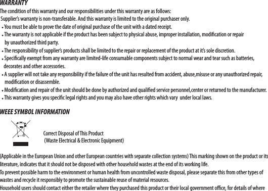 WARRANTYThe condition of this warranty and our responsibilities under this warranty are as follows: Supplier’s warranty is non-transferable. And this warranty is limited to the original purchaser only.    You must be able to prove the date of original purchase of the unit with a dated receipt.    The warranty is not applicable if the product has been subject to physical abuse, improper installation, modi cation or repair      by unauthorized third party.    The responsibility of supplier’s products shall be limited to the repair or replacement of the product at it’s sole discretion.    Speci cally exempt from any warranty are limited-life consumable components subject to normal wear and tear such as batteries,     decorates and other accessories.    A supplier will not take any responsibility if the failure of the unit has resulted from accident, abuse,misuse or any unauthorized repair,       modi cation or disassemble.    Modi cation and repair of the unit should be done by authorized and quali ed service personnel,center or returned to the manufacturer.    This warranty gives you speci c legal rights and you may also have other rights which vary  under local laws.WEEE SYMBOL INFORMATION                                                                            Correct Disposal of This Product                          (Waste Electrical &amp; Electronic Equipment)(Applicable in the European Union and other European countries with separate collection systems) This marking shown on the product or its literature, indicates that it should not be disposed with other household wastes at the end of its working life. To prevent possible harm to the environment or human health from uncontrolled waste disposal, please separate this from other types of wastes and recycle it responsibly to promote the sustainable reuse of material resources. Household users should contact either the retailer where they purchased this product or their local government o  ce, for details of where 