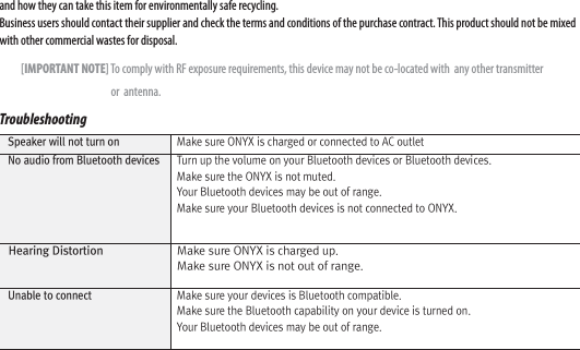 and how they can take this item for environmentally safe recycling. Business users should contact their supplier and check the terms and conditions of the purchase contract. This product should not be mixed with other commercial wastes for disposal.          [IMPORTANT NOTE] To comply with RF exposure requirements, this device may not be co-located with  any other transmitter                                                     or  antenna. Troubleshooting   Speaker will not turn on  Make sure ONYX is charged or connected to AC outlet  No audio from Bluetooth devices  Turn up the volume on your Bluetooth devices or Bluetooth devices. Make sure the ONYX is not muted. Your Bluetooth devices may be out of range. Make sure your Bluetooth devices is not connected to ONYX.  Hearing Distortion  Make sure ONYX is charged up. Make sure ONYX is not out of range.  Unable to connect  Make sure your devices is Bluetooth compatible. Make sure the Bluetooth capability on your device is turned on. Your Bluetooth devices may be out of range.