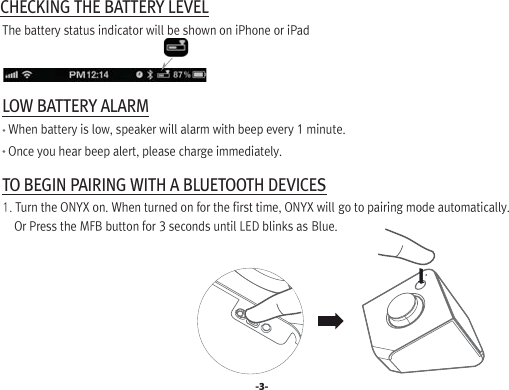  CHECKING THE BATTERY LEVEL  The battery status indicator will be shown on iPhone or iPad  LOW BATTERY ALARM    When battery is low, speaker will alarm with beep every 1 minute.     Once you hear beep alert, please charge immediately. TO BEGIN PAIRING WITH A BLUETOOTH DEVICES  1. Turn the ONYX on. When turned on for the first time, ONYX will go to pairing mode automatically.      Or Press the MFB button for 3 seconds until LED blinks as Blue.-3-