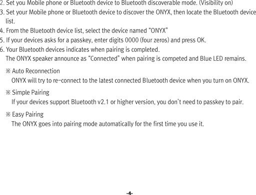 -4-  2. Set you Mobile phone or Bluetooth device to Bluetooth discoverable mode. (Visibility on)  3. Set your Mobile phone or Bluetooth device to discover the ONYX, then locate the Bluetooth device        list.  4. From the Bluetooth device list, select the device named “ONYX”  5. If your devices asks for a passkey, enter digits 0000 (four zeros) and press OK.  6. Your Bluetooth devices indicates when pairing is completed.       The ONYX speaker announce as “Connected” when pairing is competed and Blue LED remains.       ※ Auto Reconnection          ONYX will try to re-connect to the latest connected Bluetooth device when you turn on ONYX.      ※ Simple Pairing          If your devices support Bluetooth v2.1 or higher version, you don’t need to passkey to pair.      ※ Easy Pairing          The ONYX goes into pairing mode automatically for the first time you use it.