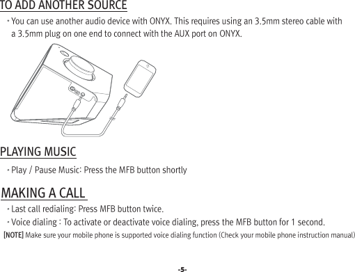  TO ADD ANOTHER SOURCE       You can use another audio device with ONYX. This requires using an 3.5mm stereo cable with        a 3.5mm plug on one end to connect with the AUX port on ONYX. PLAYING MUSIC       Play / Pause Music: Press the MFB button shortly MAKING A CALL        Last call redialing: Press MFB button twice.       Voice dialing : To activate or deactivate voice dialing, press the MFB button for 1 second.    [NOTE] Make sure your mobile phone is supported voice dialing function (Check your mobile phone instruction manual)-5-