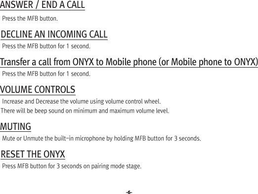 -6- ANSWER / END A CALL   Press the MFB button. DECLINE AN INCOMING CALL   Press the MFB button for 1 second. Transfer a call from ONYX to Mobile phone (or Mobile phone to ONYX)   Press the MFB button for 1 second. VOLUME CONTROLS   Increase and Decrease the volume using volume control wheel.  There will be beep sound on minimum and maximum volume level. MUTING   Mute or Unmute the built-in microphone by holding MFB button for 3 seconds. RESET THE ONYX   Press MFB button for 3 seconds on pairing mode stage.