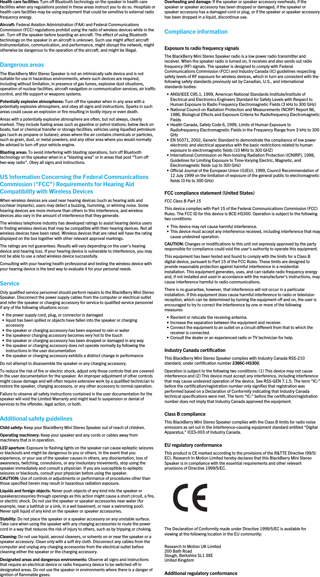 Health care facilities: Turn off Bluetooth technology on the speaker in health carefacilities when any regulations posted in these areas instruct you to do so. Hospitals orhealth care facilities may be using equipment that could be sensitive to external radiofrequency energy.Aircraft: Federal Aviation Administration (FAA) and Federal CommunicationsCommission (FCC) regulations prohibit using the radio of wireless devices while in theair. Turn off the speaker before boarding an aircraft. The effect of using Bluetoothtechnology on the speaker in an aircraft is unknown. Such use might affect aircraftinstrumentation, communication, and performance, might disrupt the network, mightotherwise be dangerous to the operation of the aircraft, and might be illegal.Dangerous areasThe BlackBerry Mini Stereo Speaker is not an intrinsically safe device and is notsuitable for use in hazardous environments, where such devices are required,including without limitation, in presence of gas fumes, explosive dust situations,operation of nuclear facilities, aircraft navigation or communication services, air trafficcontrol, and life support or weapons systems.Potentially explosive atmospheres: Turn off the speaker when in any area with apotentially explosive atmosphere, and obey all signs and instructions. Sparks in suchareas could cause an explosion or fire resulting in bodily injury or even death.Areas with a potentially explosive atmosphere are often, but not always, clearlymarked. They include fueling areas such as gasoline or petrol stations; below deck onboats; fuel or chemical transfer or storage facilities; vehicles using liquefied petroleumgas (such as propane or butane); areas where the air contains chemicals or particles,such as grain, dust, or metal powders; and any other area where you would normallybe advised to turn off your vehicle engine.Blasting areas: To avoid interfering with blasting operations, turn off Bluetoothtechnology on the speaker when in a “blasting area” or in areas that post “Turn offtwo-way radio”. Obey all signs and instructions.US Information Concerning the Federal CommunicationsCommission (&quot;FCC&quot;) Requirements for Hearing AidCompatibility with Wireless DevicesWhen wireless devices are used near hearing devices (such as hearing aids andcochlear implants), users may detect a buzzing, humming, or whining noise. Somehearing devices are more immune than others to this interference, and wirelessdevices also vary in the amount of interference that they generate.The wireless telephone industry has developed ratings to assist hearing device usersin finding wireless devices that may be compatible with their hearing devices. Not allwireless devices have been rated. Wireless devices that are rated will have the ratingdisplayed on the box together with other relevant approval markings.The ratings are not guarantees. Results will vary depending on the user&apos;s hearingdevice and hearing loss. If your hearing device is vulnerable to interference, you maynot be able to use a rated wireless device successfully.Consulting with your hearing health professional and testing the wireless device withyour hearing device is the best way to evaluate it for your personal needs.ServiceOnly qualified service personnel should perform repairs to the BlackBerry Mini StereoSpeaker. Disconnect the power supply cables from the computer or electrical outletand refer the speaker or charging accessory for service to qualified service personnelif any of the following situations occur:• the power supply cord, plug, or connector is damaged• liquid has been spilled or objects have fallen into the speaker or chargingaccessory• the speaker or charging accessory has been exposed to rain or water• the speakeror charging accessory becomes very hot to the touch• the speaker or charging accessory has been dropped or damaged in any way• the speaker or charging accessory does not operate normally by following theinstructions in the user documentation• the speaker or charging accessory exhibits a distinct change in performanceDo not attempt to disassemble the speaker or any charging accessory.To reduce the risk of fire or electric shock, adjust only those controls that are coveredin the user documentation for the speaker. An improper adjustment of other controlsmight cause damage and will often require extensive work by a qualified technician torestore the speaker, charging accessory, or any other accessory to normal operation.Failure to observe all safety instructions contained in the user documentation for thespeaker will void the Limited Warranty and might lead to suspension or denial ofservices to the offender, legal action, or both.Additional safety guidelinesChild safety: Keep your BlackBerry Mini Stereo Speaker out of reach of children.Operating machinery: Keep your speaker and any cords or cables away frommachinery that is in operation.LED aperture: Exposure to flashing lights on the speaker can cause epileptic seizuresor blackouts and might be dangerous to you or others. In the event that youexperience, or your use of the speaker causes in others, any disorientation, loss ofawareness, twitching, convulsions, or any involuntary movements, stop using thespeaker immediately and consult a physician. If you are susceptible to epilepticseizures or blackouts, consult your physician before using the speaker.CAUTION: Use of controls or adjustments or performance of procedures other thanthose specified herein may result in hazardous radiation exposure.Liquids and foreign objects: Never push objects of any kind into the speaker orspeakeraccessories through openings as this action might cause a short circuit, a fire,or electric shock. Do not use the speaker or speaker accessories near water (forexample, near a bathtub or a sink, in a wet basement, or near a swimming pool).Never spill liquid of any kind on the speaker or speaker accessories.Stability: Do not place the speaker or a speaker accessory on any unstable surface.Take care when using the speaker with any charging accessories to route the powercord in a way that reduces the risk of injury to others, such as by tripping or choking.Cleaning: Do not use liquid, aerosol cleaners, or solvents on or near the speaker or aspeaker accessory. Clean only with a soft dry cloth. Disconnect any cables from thecomputer and unplug any charging accessories from the electrical outlet beforecleaning either the speaker or the charging accessory.Designated areas and dangerous environments: Observe all signs and instructionsthat require an electrical device or radio frequency device to be switched off indesignated areas. Do not use the speaker in environments where there is a danger ofignition of flammable gases.Overheating and damage: If the speaker or speaker accessory overheats, if thespeaker or speaker accessory has been dropped or damaged, if the speaker orspeaker accessory has a damaged cord or plug, or if the speaker or speaker accessoryhas been dropped in a liquid, discontinue use.Compliance informationExposure to radio frequency signalsThe BlackBerry Mini Stereo Speaker radio is a low power radio transmitter andreceiver. When the speaker radio is turned on, it receives and also sends out radiofrequency (RF) signals. The speaker is designed to comply with FederalCommunications Commission (FCC) and Industry Canada (IC) guidelines respectingsafety levels of RF exposure for wireless devices, which in turn are consistent with thefollowing safety standards previously set by Canadian, U.S., and internationalstandards bodies:• ANSI/IEEE C95.1, 1999, American National Standards Institute/Institute ofElectrical and Electronics Engineers Standard for Safety Levels with Respect toHuman Exposure to Radio Frequency Electromagnetic Fields (3 kHz to 300 GHz)• National Council on Radiation Protection and Measurements (NCRP) Report 86,1986, Biological Effects and Exposure Criteria for Radiofrequency ElectromagneticFields• Health Canada, Safety Code 6, 1999, Limits of Human Exposure toRadiofrequency Electromagnetic Fields in the Frequency Range from 3 kHz to 300GHz• EN 50371, 2002, Generic Standard to demonstrate the compliance of low powerelectronic and electrical apparatus with the basic restrictions related to humanexposure to electromagnetic fields (10 MHz to 300 GHZ)• International Commission on Non-Ionizing Radiation Protection (ICNIRP), 1998,Guidelines for Limiting Exposure to Time-Varying Electric, Magnetic, andElectromagnetic fields (up to 300 GHz)• Official Journal of the European Union (OJEU), 1999, Council Recommendation of12 July 1999 on the limitation of exposure of the general public to electromagneticfields (0 Hz to 300 GHz)FCC compliance statement (United States)FCC Class B Part 15This device complies with Part 15 of the Federal Communications Commission (FCC)Rules. The FCC ID for this device is BCE-HS300. Operation is subject to the followingtwo conditions:• This device may not cause harmful interference.• This device must accept any interference received, including interference that maycause undesired operation.CAUTION: Changes or modifications to this unit not expressly approved by the partyresponsible for compliance could void the user’s authority to operate this equipment.This equipment has been tested and found to comply with the limits for a Class Bdigital device, pursuant to Part 15 of the FCC Rules. These limits are designed toprovide reasonable protection against harmful interference in a residentialinstallation. This equipment generates, uses, and can radiate radio frequency energyand, if not installed and used in accordance with the manufacturer’s instructions, maycause interference harmful to radio communications.There is no guarantee, however, that interference will not occur in a particularinstallation. If this equipment does cause harmful interference to radio or televisionreception, which can be determined by turning the equipment off and on, the user isencouraged to try to correct the interference by one or more of the followingmeasures:• Reorient or relocate the receiving antenna.• Increase the separation between the equipment and receiver.• Connect the equipment to an outlet on a circuit different from that to which thereceiver is connected.• Consult the dealer or an experienced radio or TV technician for help.Industry Canada certificationThis BlackBerry Mini Stereo Speaker complies with Industry Canada RSS-210standard, under certification number 2386C-HS300.Operation is subject to the following two conditions: (1) This device may not causeinterference and (2) This device must accept any interference, including interferencethat may cause undesired operation of the device. See RSS-GEN 7.1.5. The term “IC:”before the certification/registration number only signifies that registration wasperformed based on a Declaration of Conformity indicating that Industry Canadatechnical specifications were met. The term “IC:” before the certification/registrationnumber does not imply that Industry Canada approved the equipment.Class B complianceThis BlackBerry Mini Stereo Speaker complies with the Class B limits for radio noiseemissions as set out in the interference-causing equipment standard entitled “DigitalApparatus,” ICES-003 of Industry Canada.EU regulatory conformanceThis product is CE marked according to the provisions of the R&amp;TTE Directive (99/5/EC). Research In Motion Limited hereby declares that this BlackBerry Mini StereoSpeaker is in compliance with the essential requirements and other relevantprovisions of Directive 1999/5/EC.The Declaration of Conformity made under Directive 1999/5/EC is available forviewing at the following location in the EU community:Research In Motion UK Limited 200 Bath Road Slough, Berkshire SL1 3XE United Kingdom Additional regulatory conformance