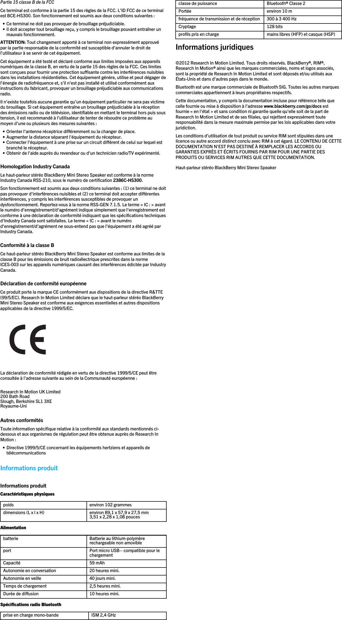 Partie 15 classe B de la FCCCe terminal est conforme à la partie 15 des règles de la FCC. L&apos;ID FCC de ce terminalest BCE-HS300. Son fonctionnement est soumis aux deux conditions suivantes :• Ce terminal ne doit pas provoquer de brouillage préjudiciable.• Il doit accepter tout brouillage reçu, y compris le brouillage pouvant entraîner unmauvais fonctionnement.ATTENTION: Tout changement apporté à ce terminal non expressément approuvépar la partie responsable de la conformité est susceptible d&apos;annuler le droit del&apos;utilisateur à se servir de cet équipement.Cet équipement a été testé et déclaré conforme aux limites imposées aux appareilsnumériques de la classe B, en vertu de la partie 15 des règles de la FCC. Ces limitessont conçues pour fournir une protection suffisante contre les interférences nuisiblesdans les installations résidentielles. Cet équipement génère, utilise et peut dégager del&apos;énergie de radiofréquence et, s&apos;il n&apos;est pas installé et utilisé conformément auxinstructions du fabricant, provoquer un brouillage préjudiciable aux communicationsradio.Il n&apos;existe toutefois aucune garantie qu&apos;un équipement particulier ne sera pas victimedu brouillage. Si cet équipement entraîne un brouillage préjudiciable à la réceptiondes émissions radio ou de télévision, identifiable en mettant le terminal hors puis soustension, il est recommandé à l&apos;utilisateur de tenter de résoudre ce problème aumoyen d&apos;une ou plusieurs des mesures suivantes :• Orienter l&apos;antenne réceptrice différemment ou la changer de place.• Augmenter la distance séparant l&apos;équipement du récepteur.• Connecter l&apos;équipement à une prise sur un circuit différent de celui sur lequel estbranché le récepteur.• Obtenir de l&apos;aide auprès du revendeur ou d&apos;un technicien radio/TV expérimenté.Homologation Industry CanadaLe haut-parleur stéréo BlackBerry Mini Stereo Speaker est conforme à la normeIndustry Canada RSS-210, sous le numéro de certification 2386C-HS300.Son fonctionnement est soumis aux deux conditions suivantes : (1) ce terminal ne doitpas provoquer d&apos;interférences nuisibles et (2) ce terminal doit accepter différentesinterférences, y compris les interférences susceptibles de provoquer undysfonctionnement. Reportez-vous à la norme RSS-GEN 7.1.5. Le terme « IC : » avantle numéro d&apos;enregistrement/d&apos;agrément indique simplement que l&apos;enregistrement estconforme à une déclaration de conformité indiquant que les spécifications techniquesd&apos;Industry Canada sont satisfaites. Le terme « IC : » avant le numérod&apos;enregistrement/d&apos;agrément ne sous-entend pas que l&apos;équipement a été agréé parIndustry Canada.Conformité à la classe BCe haut-parleur stéréo BlackBerry Mini Stereo Speaker est conforme aux limites de laclasse B pour les émissions de bruit radioélectrique prescrites dans la normeICES-003 sur les appareils numériques causant des interférences édictée par IndustryCanada.Déclaration de conformité européenneCe produit porte la marque CE conformément aux dispositions de la directive R&amp;TTE(99/5/EC). Research In Motion Limited déclare que le haut-parleur stéréo BlackBerryMini Stereo Speaker est conforme aux exigences essentielles et autres dispositionsapplicables de la directive 1999/5/EC.La déclaration de conformité rédigée en vertu de la directive 1999/5/CE peut êtreconsultée à l&apos;adresse suivante au sein de la Communauté européenne :Research In Motion UK Limited 200 Bath Road Slough, Berkshire SL1 3XE Royaume-Uni  Autres conformitésToute information spécifique relative à la conformité aux standards mentionnés ci-dessous et aux organismes de régulation peut être obtenue auprès de Research InMotion :• Directive 1999/5/CE concernant les équipements hertziens et appareils detélécommunicationsInformations produitInformations produitCaractéristiques physiquespoids environ 102 grammesdimensions (L x l x H) environ 89,1 x 57,9 x 27,5 mm3,51 x 2,28 x 1,08 poucesAlimentationbatterie Batterie au lithium-polymèrerechargeable non amovibleport Port micro USB– compatible pour lechargementCapacité 59 mAhAutonomie en conversation 20 heures mini.Autonomie en veille 40 jours mini.Temps de chargement 2,5 heures mini.Durée de diffusion 10 heures mini.Spécifications radio Bluetoothprise en charge mono-bande ISM 2,4 GHzclasse de puissance Bluetooth® Classe 2Portée environ 10 mfréquence de transmission et de réception 300 à 3 400 HzCryptage 128 bitsprofils pris en charge mains libres (HFP) et casque (HSP)Informations juridiques©2012 Research In Motion Limited. Tous droits réservés. BlackBerry®, RIM®,Research In Motion® ainsi que les marques commerciales, noms et logos associés,sont la propriété de Research In Motion Limited et sont déposés et/ou utilisés auxÉtats-Unis et dans d&apos;autres pays dans le monde.Bluetooth est une marque commerciale de Bluetooth SIG. Toutes les autres marquescommerciales appartiennent à leurs propriétaires respectifs.Cette documentation, y compris la documentation incluse pour référence telle quecelle fournie ou mise à disposition à l&apos;adresse www.blackberry.com/go/docs estfournie « en l&apos;état » et sans condition ni garantie quelle qu&apos;elle soit de la part deResearch In Motion Limited et de ses filiales, qui rejettent expressément touteresponsabilité dans la mesure maximale permise par les lois applicables dans votrejuridiction.Les conditions d&apos;utilisation de tout produit ou service RIM sont stipulées dans unelicence ou autre accord distinct conclu avec RIM à cet égard. LE CONTENU DE CETTEDOCUMENTATION N&apos;EST PAS DESTINÉ À REMPLACER LES ACCORDS OUGARANTIES EXPRÈS ET ÉCRITS FOURNIS PAR RIM POUR UNE PARTIE DESPRODUITS OU SERVICES RIM AUTRES QUE CETTE DOCUMENTATION.Haut-parleur stéréo BlackBerry Mini Stereo Speaker