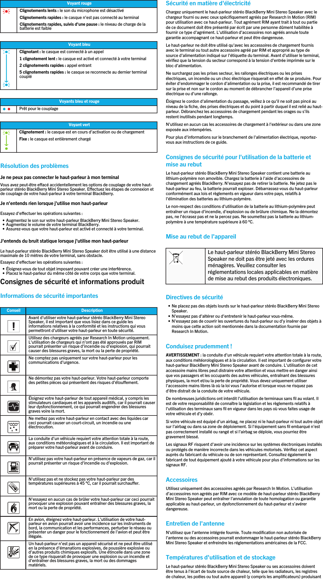 Voyant rougeClignotements lents : le son du microphone est désactivéClignotements rapides : le casque n&apos;est pas connecté au terminalClignotements rapides, suivis d&apos;une pause : le niveau de charge de labatterie est faibleVoyant bleuClignotant : le casque est connecté à un appel1 clignotement lent : le casque est activé et connecté à votre terminal2 clignotements rapides : appel entrant5 clignotements rapides : le casque se reconnecte au dernier terminalcoupléVoyants bleu et rougePrêt pour le couplageVoyant vertClignotement : le casque est en cours d&apos;activation ou de chargementFixe : le casque est entièrement chargéRésolution des problèmesJe ne peux pas connecter le haut-parleur à mon terminalVous avez peut-être effacé accidentellement les options de couplage de votre haut-parleur stéréo BlackBerry Mini Stereo Speaker. Effectuez les étapes de connexion etde couplage de votre haut-parleur à votre terminal BlackBerry.Je n&apos;entends rien lorsque j&apos;utilise mon haut-parleurEssayez d&apos;effectuer les opérations suivantes :• Augmentez le son sur votre haut-parleur BlackBerry Mini Stereo Speaker.• Augmentez le volume de votre terminal BlackBerry.• Assurez-vous que votre haut-parleur est activé et connecté à votre terminal.J&apos;entends du bruit statique lorsque j&apos;utilise mon haut-parleurLe haut-parleur stéréo BlackBerry Mini Stereo Speaker doit être utilisé à une distancemaximale de 10 mètres de votre terminal, sans obstacle.Essayez d&apos;effectuer les opérations suivantes :• Éloignez-vous de tout objet imposant pouvant créer une interférence.• Placez le haut-parleur du même côté de votre corps que votre terminal.Consignes de sécurité et informations produitInformations de sécurité importantesConseil Description  Avant d&apos;utiliser votre haut-parleur stéréo BlackBerry Mini StereoSpeaker, il est important que vous lisiez dans ce guide lesinformations relatives à la conformité et les instructions qui vouspermettront d&apos;utiliser votre haut-parleur en toute sécurité.  Utilisez des chargeurs agréés par Research In Motion uniquement.L&apos;utilisation de chargeurs qui n&apos;ont pas été approuvés par RIMpourrait présenter un risque d&apos;incendie ou d&apos;explosion, qui pourraitcauser des blessures graves, la mort ou la perte de propriété.  Ne comptez pas uniquement sur votre haut-parleur pour lescommunications d&apos;urgence.  Ne démontez pas votre haut-parleur. Votre haut-parleur comportedes petites pièces qui présentent des risques d&apos;étouffement.  Éloignez votre haut-parleur de tout appareil médical, y compris lesstimulateurs cardiaques et les appareils auditifs, car il pourrait causerleur dysfonctionnement, ce qui pourrait engendrer des blessuresgraves voire la mort.  Ne mettez pas votre haut-parleur en contact avec des liquides carceci pourrait causer un court-circuit, un incendie ou uneélectrocution.  La conduite d&apos;un véhicule requiert votre attention totale à la route,aux conditions météorologiques et à la circulation. Il est important depréparer votre haut-parleur avant de conduire.  N&apos;utilisez pas votre haut-parleur en présence de vapeurs de gaz, car ilpourrait présenter un risque d&apos;incendie ou d&apos;explosion.  N&apos;utilisez pas et ne stockez pas votre haut-parleur par destempératures supérieures à 45 °C, car il pourrait surchauffer.  N&apos;essayez en aucun cas de brûler votre haut-parleur car ceci pourraitprovoquer une explosion pouvant entraîner des blessures graves, lamort ou la perte de propriété.  En avion, éteignez votre haut-parleur. L&apos;utilisation de votre haut-parleur en avion pourrait avoir une incidence sur les instruments debord, la communication et les performances, perturber le réseau ouprésenter un danger pour le fonctionnement de l&apos;avion et peut êtreillégale.  Un haut-parleur n&apos;est pas un appareil sécurisé et ne peut être utiliséen la présence d&apos;émanations explosives, de poussière explosive oud&apos;autres produits chimiques explosifs. Une étincelle dans une zonede ce type risquerait de provoquer une explosion ou un incendie etd&apos;entraîner des blessures graves, la mort ou des dommagesmatériels.Sécurité en matière d&apos;électricitéChargez uniquement le haut-parleur stéréo BlackBerry Mini Stereo Speaker avec lechargeur fourni ou avec ceux spécifiquement agréés par Research In Motion (RIM)pour utilisation avec ce haut-parleur. Tout agrément RIM ayant trait à tout ou partiede ce document doit être présenté par écrit par une personne dûment habilitée àfournir ce type d&apos;agrément. L&apos;utilisation d&apos;accessoires non agréés annule toutegarantie accompagnant ce haut-parleur et peut être dangereuse.Le haut-parleur ne doit être utilisé qu&apos;avec les accessoires de chargement fournisavec le terminal ou tout autre accessoire agréé par RIM et approprié au type desource d&apos;alimentation indiqué sur l&apos;étiquette du terminal. Avant d&apos;utiliser le terminal,vérifiez que la tension du secteur correspond à la tension d&apos;entrée imprimée sur lebloc d&apos;alimentation.Ne surchargez pas les prises secteur, les rallonges électriques ou les prisesélectriques, un incendie ou un choc électrique risquerait en effet de se produire. Pouréviter d&apos;endommager le cordon d&apos;alimentation ou la prise, il est recommandé de tirersur la prise et non sur le cordon au moment de débrancher l&apos;appareil d&apos;une priseélectrique ou d&apos;une rallonge.Éloignez le cordon d&apos;alimentation du passage, veillez à ce qu&apos;il ne soit pas pincé auniveau de la fiche, des prises électriques et du point à partir duquel il est relié au haut-parleur. Débranchez les accessoires de chargement pendant les orages ou s&apos;ilsrestent inutilisés pendant longtemps.N&apos;utilisez en aucun cas les accessoires de chargement à l&apos;extérieur ou dans une zoneexposée aux intempéries.Pour plus d&apos;informations sur le branchement de l&apos;alimentation électrique, reportez-vous aux instructions de ce guide.Consignes de sécurité pour l&apos;utilisation de la batterie etmise au rebutLe haut-parleur stéréo BlackBerry Mini Stereo Speaker contient une batterie aulithium-polymère non amovible. Chargez la batterie à l&apos;aide d&apos;accessoires dechargement agréés BlackBerry. N&apos;essayez pas de retirer la batterie. Ne jetez pas lehaut-parleur au feu, la batterie pourrait exploser. Débarrassez-vous du haut-parleurconformément aux lois et règlements en vigueur dans votre pays, relatifs àl&apos;élimination des batteries au lithium-polymère.Le non-respect des conditions d&apos;utilisation de la batterie au lithium-polymère peutentraîner un risque d&apos;incendie, d&apos;explosion ou de brûlure chimique. Ne la démontezpas, ne l&apos;écrasez pas et ne la percez pas. Ne soumettez pas la batterie au lithium-polymère à une température supérieure à 60 °C.Mise au rebut de l&apos;appareilLe haut-parleur stéréo BlackBerry Mini StereoSpeaker ne doit pas être jeté avec les orduresménagères. Veuillez consulter lesréglementations locales applicables en matièrede mise au rebut des produits électroniques.Directives de sécurité• Ne placez pas des objets lourds sur le haut-parleur stéréo BlackBerry Mini StereoSpeaker.• N&apos;essayez pas d&apos;altérer ou d&apos;entretenir le haut-parleur vous-même.• N&apos;essayez pas de couvrir les ouvertures du haut-parleur ou d&apos;y insérer des objets àmoins que cette action soit mentionnée dans la documentation fournie parResearch In Motion.Conduisez prudemment !AVERTISSEMENT : la conduite d&apos;un véhicule requiert votre attention totale à la route,aux conditions météorologiques et à la circulation. Il est important de configurer votrehaut-parleur BlackBerry Mini Stereo Speaker avant de conduire. L&apos;utilisation de cetaccessoire mains libres peut distraire votre attention et vous mettre en danger ainsique vos passagers et les occupants des autres véhicules, entraînant des blessuresphysiques, la mort et/ou la perte de propriété. Vous devez uniquement utiliserl&apos;accessoire mains libres là où la loi vous l&apos;autorise et lorsque vous ne risquez pasd&apos;être distrait de la conduite de votre véhicule.De nombreuses juridictions ont interdit l&apos;utilisation de terminaux sans fil au volant. Ilest de votre responsabilité de connaître la législation et les règlements relatifs àl&apos;utilisation des terminaux sans fil en vigueur dans les pays où vous faites usage devotre véhicule et d&apos;y obéir.Si votre véhicule est équipé d&apos;un airbag, ne placez ni le haut-parleur ni tout autre objetsur l&apos;airbag ou dans sa zone de déploiement. Si l&apos;équipement sans fil embarqué n&apos;estpas correctement installé ou rangé et si l&apos;airbag se déploie, vous pourriez êtregravement blessé.Les signaux RF risquent d&apos;avoir une incidence sur les systèmes électroniques installésou protégés de manière incorrecte dans les véhicules motorisés. Vérifiez cet aspectauprès du fabricant du véhicule ou de son représentant. Consultez également lefabricant de tout équipement ajouté à votre véhicule pour plus d&apos;informations sur lessignaux RF.AccessoiresUtilisez uniquement des accessoires agréés par Research In Motion. L’utilisationd’accessoires non agréés par RIM avec ce modèle de haut-parleur stéréo BlackBerryMini Stereo Speaker peut entraîner l&apos;annulation de toute homologation ou garantieapplicable au haut-parleur, un dysfonctionnement du haut-parleur et s&apos;avérerdangereuse.Entretien de l&apos;antenneN&apos;utilisez que l&apos;antenne intégrée fournie. Toute modification non autorisée del&apos;antenne ou des accessoires pourrait endommager le haut-parleur stéréo BlackBerryMini Stereo Speaker et enfreindre les réglementations américaines de la FCC.Températures d&apos;utilisation et de stockageLe haut-parleur stéréo BlackBerry Mini Stereo Speaker ou ses accessoires doiventêtre tenus à l&apos;écart de toute source de chaleur, telle que les radiateurs, les registresde chaleur, les poêles ou tout autre appareil (y compris les amplificateurs) produisant