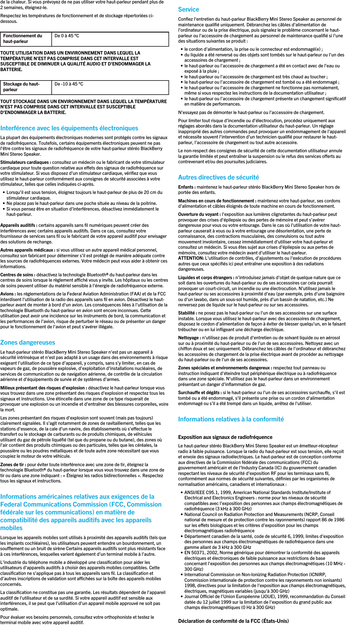 de la chaleur. Si vous prévoyez de ne pas utiliser votre haut-parleur pendant plus de2 semaines, éteignez-le.Respectez les températures de fonctionnement et de stockage répertoriées ci-dessous.Fonctionnement duhaut-parleur De 0 à 45 °CTOUTE UTILISATION DANS UN ENVIRONNEMENT DANS LEQUEL LATEMPÉRATURE N&apos;EST PAS COMPRISE DANS CET INTERVALLE ESTSUSCEPTIBLE DE DIMINUER LA QUALITÉ AUDIO ET D&apos;ENDOMMAGER LABATTERIE.Stockage du haut-parleur De -10 à 45 °CTOUT STOCKAGE DANS UN ENVIRONNEMENT DANS LEQUEL LA TEMPÉRATUREN&apos;EST PAS COMPRISE DANS CET INTERVALLE EST SUSCEPTIBLED&apos;ENDOMMAGER LA BATTERIE.Interférence avec les équipements électroniquesLa plupart des équipements électroniques modernes sont protégés contre les signauxde radiofréquence. Toutefois, certains équipements électroniques peuvent ne pasl&apos;être contre les signaux de radiofréquence de votre haut-parleur stéréo BlackBerryMini Stereo Speaker.Stimulateurs cardiaques : consultez un médecin ou le fabricant de votre stimulateurcardiaque pour toute question relative aux effets des signaux de radiofréquence survotre stimulateur. Si vous disposez d&apos;un stimulateur cardiaque, vérifiez que vousutilisez le haut-parleur conformément aux consignes de sécurité associées à votrestimulateur, telles que celles indiquées ci-après.• Lorsqu&apos;il est sous tension, éloignez toujours le haut-parleur de plus de 20 cm dustimulateur cardiaque.• Ne placez pas le haut-parleur dans une poche située au niveau de la poitrine.• Si vous pensez être en situation d&apos;interférences, désactivez immédiatement lehaut-parleur.Appareils auditifs : certains appareils sans fil numériques peuvent créer desinterférences avec certains appareils auditifs. Dans ce cas, consultez votrefournisseur de services sans fil ou le fabricant de votre appareil auditif pour envisagerdes solutions de rechange.Autres appareils médicaux : si vous utilisez un autre appareil médical personnel,consultez son fabricant pour déterminer s&apos;il est protégé de manière adéquate contreles sources de radiofréquences externes. Votre médecin peut vous aider à obtenir cesinformations.Centres de soins : désactivez la technologie Bluetooth® du haut-parleur dans lescentres de soins lorsque le règlement affiché vous y invite. Les hôpitaux ou les centresde soins peuvent utiliser du matériel sensible à l&apos;énergie de radiofréquence externe.Avions : les réglementations de la Federal Aviation Administration (FAA) et de la FCCinterdisent l&apos;utilisation de la radio des appareils sans fil en avion. Désactivez le haut-parleur avant de monter à bord d&apos;un avion. Les conséquences liées à l&apos;utilisation de latechnologie Bluetooth du haut-parleur en avion sont encore inconnues. Cetteutilisation peut avoir une incidence sur les instruments de bord, la communication etles performances de l&apos;avion, risque de perturber le réseau ou de présenter un dangerpour le fonctionnement de l&apos;avion et peut s&apos;avérer illégale.Zones dangereusesLe haut-parleur stéréo BlackBerry Mini Stereo Speaker n&apos;est pas un appareil àsécurité intrinsèque et n&apos;est pas adapté à un usage dans des environnements à risqueexigeant l&apos;utilisation de ce type d&apos;appareil, y compris, sans s&apos;y limiter, en cas devapeurs de gaz, de poussière explosive, d&apos;exploitation d&apos;installations nucléaires, deservices de communication ou de navigation aérienne, de contrôle de la circulationaérienne et d&apos;équipements de survie et de systèmes d&apos;armes.Milieux présentant des risques d&apos;explosion : désactivez le haut-parleur lorsque vousvous trouvez dans une zone présentant des risques d&apos;explosion et respectez tous lessignaux et instructions. Une étincelle dans une zone de ce type risquerait deprovoquer une explosion ou un incendie et d&apos;entraîner des blessures corporelles, voirela mort.Les zones présentant des risques d&apos;explosion sont souvent (mais pas toujours)clairement signalées. Il s&apos;agit notamment de zones de ravitaillement, telles que lesstations d&apos;essence, de la cale d&apos;un navire, des établissements où s&apos;effectue letransfert ou le stockage de carburants ou de produits chimiques, de véhiculesutilisant du gaz de pétrole liquéfié (tel que du propane ou du butane), des zones oùl&apos;air contient des produits chimiques ou des particules, telles que les céréales, lapoussière ou les poudres métalliques et de toute autre zone nécessitant que vouscoupiez le moteur de votre véhicule.Zones de tir : pour éviter toute interférence avec une zone de tir, éteignez latechnologie Bluetooth® du haut-parleur lorsque vous vous trouvez dans une zone detir ou dans une zone indiquant : « Éteignez les radios bidirectionnelles ». Respecteztous les signaux et instructions.Informations américaines relatives aux exigences de laFederal Communications Commission (FCC, Commissionfédérale sur les communications) en matière decompatibilité des appareils auditifs avec les appareilsmobilesLorsque les appareils mobiles sont utilisés à proximité des appareils auditifs (tels queles implants cochléaires), les utilisateurs peuvent entendre un bourdonnement, unsoufflement ou un bruit de sirène Certains appareils auditifs sont plus résistants faceà ces interférences, lesquelles varient également d&apos;un terminal mobile à l&apos;autre.L&apos;industrie du téléphone mobile a développé une classification pour aider lesutilisateurs d&apos;appareils auditifs à choisir des appareils mobiles compatibles. Cetteclassification ne s&apos;applique pas à tous les appareils sans fil. La classification etd&apos;autres inscriptions de validation sont affichées sur la boîte des appareils mobilesconcernés.La classification ne constitue pas une garantie. Les résultats dépendent de l&apos;appareilauditif de l&apos;utilisateur et de sa surdité. Si votre appareil auditif est sensible auxinterférences, il se peut que l&apos;utilisation d&apos;un appareil mobile approuvé ne soit pasoptimale.Pour évaluer vos besoins personnels, consultez votre orthophoniste et testez leterminal mobile avec votre appareil auditif.ServiceConfiez l&apos;entretien du haut-parleur BlackBerry Mini Stereo Speaker au personnel demaintenance qualifié uniquement. Débranchez les câbles d&apos;alimentation del&apos;ordinateur ou de la prise électrique, puis signalez le problème concernant le haut-parleur ou l&apos;accessoire de chargement au personnel de maintenance qualifié si l&apos;unedes situations suivantes se produit :• le cordon d&apos;alimentation, la prise ou le connecteur est endommagé(e) ;• du liquide a été renversé ou des objets sont tombés sur le haut-parleur ou l&apos;un desaccessoires de chargement ;• le haut-parleur ou l&apos;accessoire de chargement a été en contact avec de l&apos;eau ouexposé à la pluie ;• le haut-parleur ou l&apos;accessoire de chargement est très chaud au toucher ;• le haut-parleur ou l&apos;accessoire de chargement est tombé ou a été endommagé ;• le haut-parleur ou l&apos;accessoire de chargement ne fonctionne pas normalement,même si vous respectez les instructions de la documentation utilisateur ;• le haut-parleur ou l&apos;accessoire de chargement présente un changement significatifen matière de performances.N&apos;essayez pas de démonter le haut-parleur ou l&apos;accessoire de chargement.Pour limiter tout risque d&apos;incendie ou d&apos;électrocution, procédez uniquement auxréglages abordés dans la documentation utilisateur du haut-parleur. Un réglageinapproprié des autres commandes peut provoquer un endommagement de l&apos;appareilet nécessite souvent l&apos;intervention d&apos;un technicien qualifié pour restaurer le haut-parleur, l&apos;accessoire de chargement ou tout autre accessoire.Le non-respect des consignes de sécurité de cette documentation utilisateur annulela garantie limitée et peut entraîner la suspension ou le refus des services offerts aucontrevenant et/ou des poursuites judiciaires.Autres directives de sécuritéEnfants : maintenez le haut-parleur stéréo BlackBerry Mini Stereo Speaker hors deportée des enfants.Machines en cours de fonctionnement : maintenez votre haut-parleur, ses cordonsd&apos;alimentation et câbles éloignés de toute machine en cours de fonctionnement.Ouverture du voyant : l&apos;exposition aux lumières clignotantes du haut-parleur peutprovoquer des crises d&apos;épilepsie ou des pertes de mémoire et peut s&apos;avérerdangereuse pour vous ou votre entourage. Dans le cas où l&apos;utilisation de votre haut-parleur causerait à vous ou à votre entourage une désorientation, une perte deconnaissance, des contractions musculaires, des convulsions ou tout autremouvement involontaire, cessez immédiatement d&apos;utiliser votre haut-parleur etconsultez un médecin. Si vous êtes sujet aux crises d&apos;épilepsie ou aux pertes demémoire, consultez votre médecin avant d&apos;utiliser le haut-parleur.ATTENTION: L&apos;utilisation de contrôles, d&apos;ajustements ou l&apos;exécution de procéduresautres que ceux spécifiés ici peut entraîner une exposition à des radiationsdangereuses.Liquides et corps étrangers : n&apos;introduisez jamais d&apos;objet de quelque nature que cesoit dans les ouvertures du haut-parleur ou de ses accessoires car cela pourraitprovoquer un court-circuit, un incendie ou une électrocution. N&apos;utilisez jamais lehaut-parleur ou ses accessoires à proximité d&apos;eau (par exemple, près d&apos;une baignoireou d&apos;un lavabo, dans un sous-sol humide, près d&apos;un bassin de natation, etc.) Nerenversez pas de liquide sur le haut-parleur ou sur ses accessoires.Stabilité : ne posez pas le haut-parleur ou l&apos;un de ses accessoires sur une surfaceinstable. Lorsque vous utilisez le haut-parleur avec des accessoires de chargement,disposez le cordon d&apos;alimentation de façon à éviter de blesser quelqu&apos;un, en le faisanttrébucher ou en lui infligeant une décharge électrique.Nettoyage : n&apos;utilisez pas de produit d&apos;entretien ou de solvant liquide ou en aérosolsur ou à proximité du haut-parleur ou de l&apos;un de ses accessoires. Nettoyez avec unchiffon doux et sec uniquement. Débranchez les câbles de l&apos;ordinateur et débranchezles accessoires de chargement de la prise électrique avant de procéder au nettoyagedu haut-parleur ou de l&apos;un de ses accessoires.Zones spéciales et environnements dangereux : respectez tout panneau ouinstruction indiquant d&apos;éteindre tout périphérique électrique ou à radiofréquencedans une zone spéciale. N&apos;utilisez pas le haut-parleur dans un environnementprésentant un danger d&apos;inflammation de gaz.Surchauffe et dégâts : si le haut-parleur ou l&apos;un de ses accessoires surchauffe, s&apos;il esttombé ou a été endommagé, s&apos;il présente une prise ou un cordon d&apos;alimentationendommagé ou s&apos;il a été trempé dans un liquide, arrêtez de l&apos;utiliser.Informations relatives à la conformitéExposition aux signaux de radiofréquenceLe haut-parleur stéréo BlackBerry Mini Stereo Speaker est un émetteur-récepteurradio à faible puissance. Lorsque la radio du haut-parleur est sous tension, elle reçoitet envoie des signaux radioélectriques. Le haut-parleur est de conception conformeaux directives de la Commission fédérale des communications (FCC) dugouvernement américain et de l&apos;Industry Canada (IC) du gouvernement canadienrespectant les niveaux de sécurité d&apos;exposition RF pour les terminaux sans fil,conformément aux normes de sécurité suivantes, définies par les organismes denormalisation américains, canadiens et internationaux :• ANSI/IEEE C95.1, 1999, American National Standards Institute/Institute ofElectrical and Electronics Engineers : norme pour les niveaux de sécuritécompatibles avec l&apos;exposition des personnes aux champs électromagnétiques deradiofréquence (3 kHz à 300 GHz)• National Council on Radiation Protection and Measurements (NCRP, Conseilnational de mesure et de protection contre les rayonnements) rapport 86 de 1986sur les effets biologiques et les critères d&apos;exposition pour les champsélectromagnétiques radiofréquence• Département canadien de la santé, code de sécurité 6, 1999, limites d&apos;expositiondes personnes aux champs électromagnétiques de radiofréquence dans unegamme allant de 3 kHz à 300 GHz• EN 50371, 2002, Norme générique pour démontrer la conformité des appareilsélectriques et électroniques de faible puissance aux restrictions de baseconcernant l&apos;exposition des personnes aux champs électromagnétiques (10 MHz -300 GHz)• International Commission on Non-Ionizing Radiation Protection (ICNIRP,Commission internationale de protection contre les rayonnements non ionisants)1998, directives pour la limitation de l&apos;exposition aux champs électromagnétiques,électriques, magnétiques variables (jusqu&apos;à 300 GHz)• Journal Officiel de l&apos;Union Européenne (JOUE), 1999, recommandation du Conseildatée du 12 juillet 1999 sur la limitation de l&apos;exposition du grand public auxchamps électromagnétiques (0 Hz à 300 GHz)Déclaration de conformité de la FCC (États-Unis)