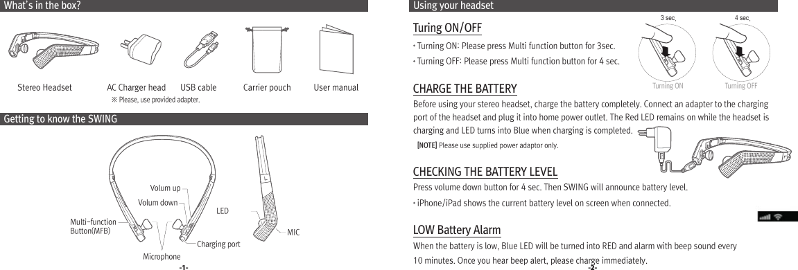  Using your headset Turing ON/OFF    Turning ON: Please press Multi function button for 3sec.     Turning OFF: Please press Multi function button for 4 sec. CHARGE THE BATTERY  Before using your stereo headset, charge the battery completely. Connect an adapter to the charging   port of the headset and plug it into home power outlet. The Red LED remains on while the headset is   charging and LED turns into Blue when charging is completed.    [NOTE] Please use supplied power adaptor only. CHECKING THE BATTERY LEVEL  Press volume down button for 4 sec. Then SWING will announce battery level.     iPhone/iPad shows the current battery level on screen when connected. LOW Battery Alarm  When the battery is low, Blue LED will be turned into RED and alarm with beep sound every   10 minutes. Once you hear beep alert, please charge immediately. What’s in the box?         Stereo Headset                 AC Charger head       USB cable             Carrier pouch           User manual Getting to know the SWING-1- -2-※ Please, use provided adapter.Charging portMulti-function Button(MFB)LEDVolum upVolum downMicrophoneMIC3 sec. 4 sec.Turning ON Turning OFF