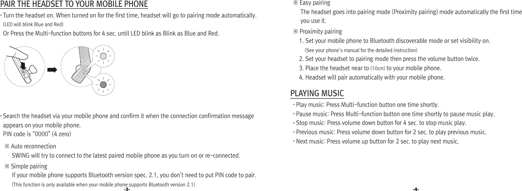  PAIR THE HEADSET TO YOUR MOBILE PHONE    Turn the headset on. When turned on for the first time, headset will go to pairing mode automatically.    (LED will blink Blue and Red)     Or Press the Multi-function buttons for 4 sec. until LED blink as Blink as Blue and Red.     Search the headset via your mobile phone and confirm it when the connection confirmation message     appears on your mobile phone.     PIN code is “0000” (4 zero)      ※ Auto reconnection           SWING will try to connect to the latest paired mobile phone as you turn on or re-connected.     ※ Simple pairing          If your mobile phone supports Bluetooth version spec. 2.1, you don’t need to put PIN code to pair.               (This function is only available when your mobile phone supports Bluetooth version 2.1)-3- -4-     ※ Easy pairing           The headset goes into pairing mode (Proximity pairing) mode automatically the first time           you use it.      ※ Proximity pairing          1. Set your mobile phone to Bluetooth discoverable mode or set visibility on.              (See your phone’s manual for the detailed instruction)         2. Set your headset to pairing mode then press the volume button twice.         3. Place the headset near to (10cm) to your mobile phone.         4. Headset will pair automatically with your mobile phone.  PLAYING MUSIC       Play music: Press Multi-function button one time shortly.       Pause music: Press Multi-function button one time shortly to pause music play.       Stop music: Press volume down button for 4 sec. to stop music play.        Previous music: Press volume down button for 2 sec. to play previous music.        Next music: Press volume up button for 2 sec. to play next music.1.SWING블루투스 연결인증번호 입력1.헤드셋2.핸즈프리3.스테레오헤드셋1.설정 2.해제