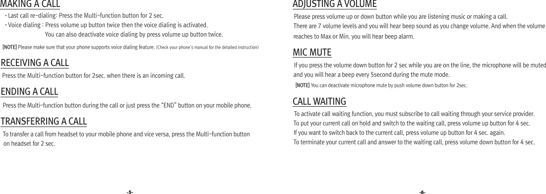  MAKING A CALL       Last call re-dialing: Press the Multi-function button for 2 sec.        Voice dialing : Press volume up button twice then the voice dialing is activated.                                 You can also deactivate voice dialing by press volume up button twice.     [NOTE] Please make sure that your phone supports voice dialing feature. (Check your phone’s manual for the detailed instruction) RECEIVING A CALL   Press the Multi-function button for 2sec. when there is an incoming call. ENDING A CALL   Press the Multi-function button during the call or just press the “END” button on your mobile phone. TRANSFERRING A CALL   To transfer a call from headset to your mobile phone and vice versa, press the Multi-function button     on headset for 2 sec.-5- -6- ADJUSTING A VOLUME  Please press volume up or down button while you are listening music or making a call.  There are 7 volume levels and you will hear beep sound as you change volume. And when the volume     reaches to Max or Min. you will hear beep alarm. MIC MUTE  If you press the volume down button for 2 sec while you are on the line, the microphone will be muted     and you will hear a beep every 5second during the mute mode.     [NOTE] You can deactivate microphone mute by push volume down button for 2sec. CALL WAITING  To activate call waiting function, you must subscribe to call waiting through your service provider.   To put your current call on hold and switch to the waiting call, press volume up button for 4 sec.   If you want to switch back to the current call, press volume up button for 4 sec. again.  To terminate your current call and answer to the waiting call, press volume down button for 4 sec. 