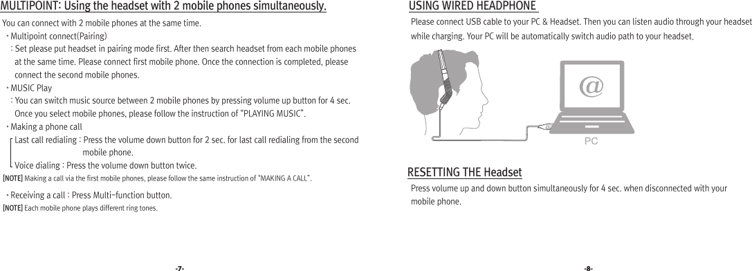 -7- -8- MULTIPOINT: Using the headset with 2 mobile phones simultaneously.   You can connect with 2 mobile phones at the same time.       Multipoint connect(Pairing)       : Set please put headset in pairing mode first. After then search headset from each mobile phones            at the same time. Please connect first mobile phone. Once the connection is completed, please          connect the second mobile phones.       MUSIC Play        : You can switch music source between 2 mobile phones by pressing volume up button for 4 sec.          Once you select mobile phones, please follow the instruction of “PLAYING MUSIC”.       Making a phone call         Last call redialing : Press the volume down button for 2 sec. for last call redialing from the second                                           mobile phone.          Voice dialing : Press the volume down button twice.    [NOTE] Making a call via the first mobile phones, please follow the same instruction of “MAKING A CALL”.       Receiving a call : Press Multi-function button.    [NOTE] Each mobile phone plays different ring tones. USING WIRED HEADPHONE    Please connect USB cable to your PC &amp; Headset. Then you can listen audio through your headset    while charging. Your PC will be automatically switch audio path to your headset. RESETTING THE Headset   Press volume up and down button simultaneously for 4 sec. when disconnected with your    mobile phone.