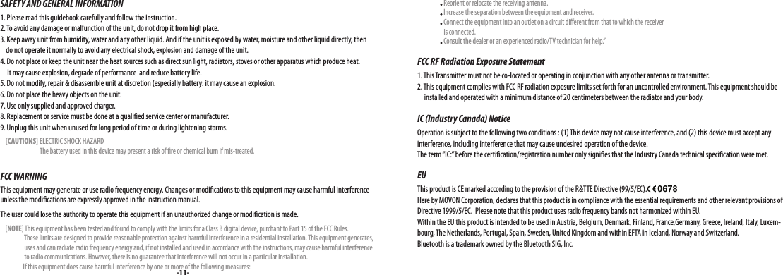 SAFETY AND GENERAL INFORMATION1. Please read this guidebook carefully and follow the instruction.2. To avoid any damage or malfunction of the unit, do not drop it from high place.3. Keep away unit from humidity, water and any other liquid. And if the unit is exposed by water, moisture and other liquid directly, then     do not operate it normally to avoid any electrical shock, explosion and damage of the unit.4. Do not place or keep the unit near the heat sources such as direct sun light, radiators, stoves or other apparatus which produce heat.      It may cause explosion, degrade of performance  and reduce battery life.5. Do not modify, repair &amp; disassemble unit at discretion (especially battery: it may cause an explosion.6. Do not place the heavy objects on the unit.7. Use only supplied and approved charger.8. Replacement or service must be done at a qualied service center or manufacturer.9. Unplug this unit when unused for long period of time or during lightening storms.    [CAUTIONS] ELECTRIC SHOCK HAZARD                              The battery used in this device may present a risk of re or chemical burn if mis-treated.FCC WARNINGThis equipment may generate or use radio frequency energy. Changes or modications to this equipment may cause harmful interference unless the modications are expressly approved in the instruction manual. The user could lose the authority to operate this equipment if an unauthorized change or modication is made.    [NOTE] This equipment has been tested and found to comply with the limits for a Class B digital device, purchant to Part 15 of the FCC Rules.                    These limits are designed to provide reasonable protection against harmful interference in a residential installation. This equipment generates,                    uses and can radiate radio frequency energy and, if not installed and used in accordance with the instructions, may cause harmful interference                    to radio communications. However, there is no guarantee that interference will not occur in a particular installation.                  If this equipment does cause harmful interference by one or more of the following measures:-11-                    Reorient or relocate the receiving antenna.                    Increase the separation between the equipment and receiver.                    Connect the equipment into an outlet on a circuit dierent from that to which the receiver                      is connected.                    Consult the dealer or an experienced radio/TV technician for help.”FCC RF Radiation Exposure Statement1. This Transmitter must not be co-located or operating in conjunction with any other antenna or transmitter.2. This equipment complies with FCC RF radiation exposure limits set forth for an uncontrolled environment. This equipment should be         installed and operated with a minimum distance of 20 centimeters between the radiator and your body.IC (Industry Canada) NoticeOperation is subject to the following two conditions : (1) This device may not cause interference, and (2) this device must accept any interference, including interference that may cause undesired operation of the device. The term “IC:” before the certication/registration number only signies that the Industry Canada technical specication were met.EUThis product is CE marked according to the provision of the R&amp;TTE Directive (99/5/EC).Here by MOVON Corporation, declares that this product is in compliance with the essential requirements and other relevant provisions of Directive 1999/5/EC.  Please note that this product uses radio frequency bands not harmonized within EU. Within the EU this product is intended to be used in Austria, Belgium, Denmark, Finland, France,Germany, Greece, Ireland, Italy, Luxem-bourg, The Netherlands, Portugal, Spain, Sweden, United Kingdom and within EFTA in Iceland, Norway and Switzerland.  Bluetooth is a trademark owned by the Bluetooth SIG, Inc.