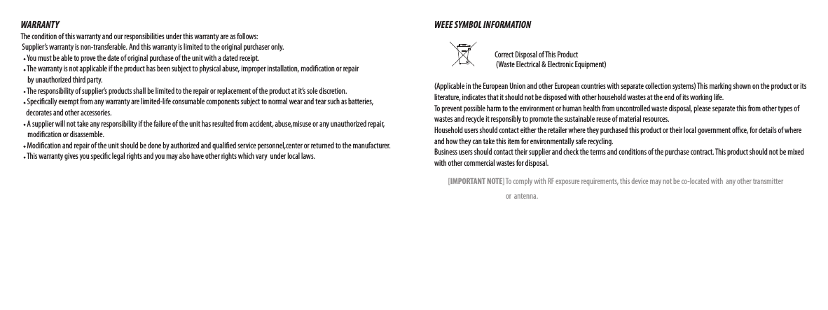 WARRANTYThe condition of this warranty and our responsibilities under this warranty are as follows: Supplier’s warranty is non-transferable. And this warranty is limited to the original purchaser only.    You must be able to prove the date of original purchase of the unit with a dated receipt.    The warranty is not applicable if the product has been subject to physical abuse, improper installation, modication or repair      by unauthorized third party.    The responsibility of supplier’s products shall be limited to the repair or replacement of the product at it’s sole discretion.    Specically exempt from any warranty are limited-life consumable components subject to normal wear and tear such as batteries,     decorates and other accessories.    A supplier will not take any responsibility if the failure of the unit has resulted from accident, abuse,misuse or any unauthorized repair,       modication or disassemble.    Modication and repair of the unit should be done by authorized and qualied service personnel,center or returned to the manufacturer.    This warranty gives you specic legal rights and you may also have other rights which vary  under local laws.WEEE SYMBOL INFORMATION                                                                            Correct Disposal of This Product                          (Waste Electrical &amp; Electronic Equipment)(Applicable in the European Union and other European countries with separate collection systems) This marking shown on the product or its literature, indicates that it should not be disposed with other household wastes at the end of its working life. To prevent possible harm to the environment or human health from uncontrolled waste disposal, please separate this from other types of wastes and recycle it responsibly to promote the sustainable reuse of material resources. Household users should contact either the retailer where they purchased this product or their local government oce, for details of where and how they can take this item for environmentally safe recycling. Business users should contact their supplier and check the terms and conditions of the purchase contract. This product should not be mixed with other commercial wastes for disposal.          [IMPORTANT NOTE] To comply with RF exposure requirements, this device may not be co-located with  any other transmitter                                                     or  antenna. 