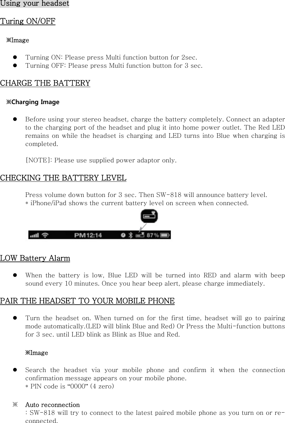 Using your headset  Turing ON/OFF  ※Image   Turning ON: Please press Multi function button for 2sec.    Turning OFF: Please press Multi function button for 3 sec.  CHARGE THE BATTERY  ※Charging Image   Before using your stereo headset, charge the battery completely. Connect an adapter to the charging port of the headset and plug it into home power outlet. The Red LED remains on while the headset is charging and LED turns into Blue when charging is completed.  [NOTE]: Please use supplied power adaptor only.  CHECKING THE BATTERY LEVEL  Press volume down button for 3 sec. Then SW-818 will announce battery level.   * iPhone/iPad shows the current battery level on screen when connected.   LOW Battery Alarm   When the battery is low, Blue LED will be turned into RED and alarm  with  beep sound every 10 minutes. Once you hear beep alert, please charge immediately.  PAIR THE HEADSET TO YOUR MOBILE PHONE   Turn the headset on. When turned on for the first time, headset  will  go  to  pairing mode automatically.(LED will blink Blue and Red) Or Press the Multi-function buttons for 3 sec. until LED blink as Blink as Blue and Red.    ※Image   Search  the  headset  via  your  mobile  phone  and  confirm  it  when  the  connection confirmation message appears on your mobile phone.   * PIN code is “0000” (4 zero)    ※ Auto reconnection : SW-818 will try to connect to the latest paired mobile phone as you turn on or re-connected. 